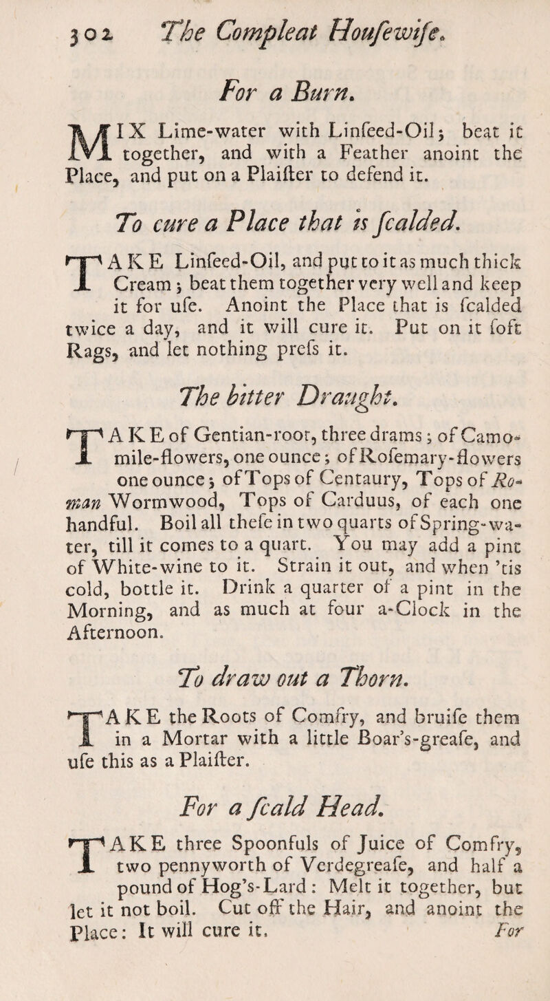 For a Burn. MIX Lime-water with Linfeed-Oil 5 beat it together, and with a Feather anoint the Place, and put on a Plaifler to defend it. To cure a Place that is fcalded. TAKE Linfeed-Oil, and put to it as much thick Cream 5 beat them together very well and keep it for ufe. Anoint the Place that is fcalded twice a day, and it will cure it. Put on it foft Rags, and let nothing prefs it. The bitter Draught. TA K E of Gentian-roor, three drams; of Camo* mile-flowers, one ounce; of Rofemary-flovvers one ounce* of Tops of Centaury, Tops of Ro¬ wan Wormwood, Tops of Carduus, of each one handful. Boil all thefe in two quarts of Spring-wa¬ ter, till it comes to a quart. You may add a pint of White-wine to it. Strain it out, and when ’tis cold, bottle it. Drink a quarter of a pint in the Morning, and as much at four a-Clock in the Afternoon. To draw out a Thorn. TAKE the Roots of Comfry, and bruife them in a Mortar with a little JBoar’s-greafe, and ufe this as a Plaifler. For a fcald Head. TAKE three Spoonfuls of Juice of Comfry, two pennyworth of Verdegreafe, and half a pound of Hog’s-Lard : Melt it together, but let it not boil. Cut oft' the Hair, and anoint the place: It will cure it. For