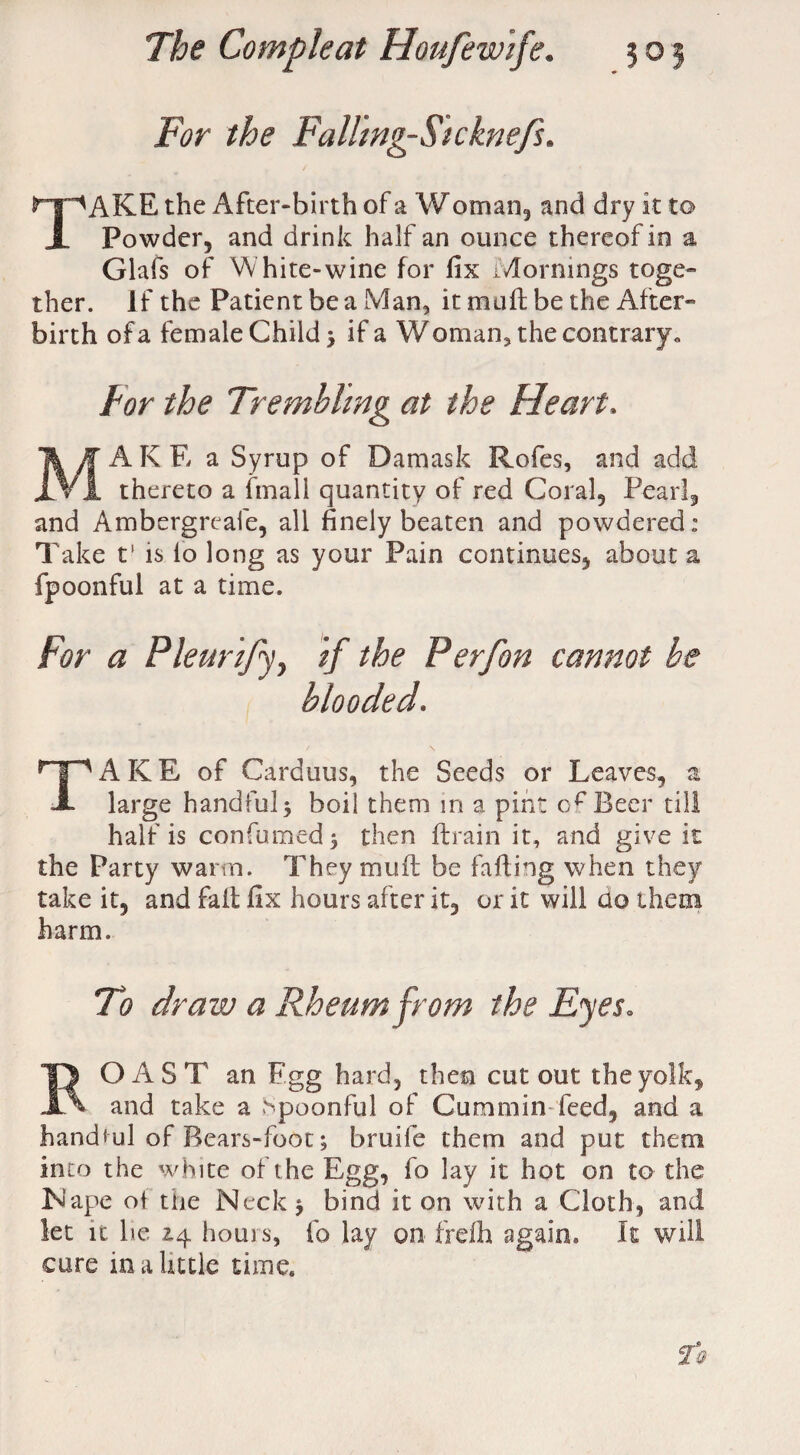 For the Falling-Sicknefs. TAKE the After-birth of a W oman, and dry it to Powder, and drink half an ounce thereof in a Glafs of White-wine for fix Mornings toge¬ ther. If the Patient be a Man, it mu 11; be the After¬ birth of a female Child > if a Woman, the contrary* Tor the Trembling at the Heart, MAKE a Syrup of Damask Rofes, and add thereto a fmall quantity of red Coral, Pearl, and Ambergreafe, all finely beaten and powdered: Take t‘ is lo long as your Pain continues, about a fpoonful at a time. For a Pleurify, if the Perfon cannot be blooded. TAKE of Carduus, the Seeds or Leaves, a large handful5 boil them m a pint Beer till half is confirmed} then drain it, and give it the Party warm. They mud: be fading when they take it, and fail fix hours after it, or it will ao them harm. To draw a Rheum from the Eyes. ROAST an F.gg hard, then cutout the yolk, and take a Spoonful of Cummin feed, and a handful of Bears-foot; bruile them and put them into the white of the Egg, fo lay it hot on to the iNape of the Neck } bind it on with a Cloth, and let it he 14 horns, fo lay on frdh again. It will cure in a little time.