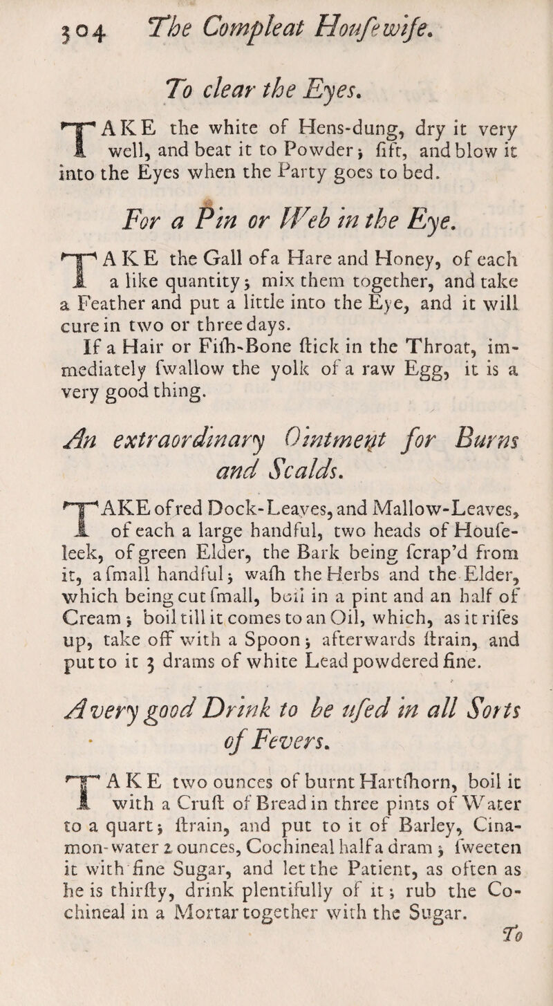 To clear the Eyes. TAKE the white of Hens-dung, dry it very well, and beat it to Powder > fift, and blow it into the Eyes when the Party goes to bed. For a Pin or IVeb m the Eye. AKE the Gall of a Hare and Honey, of each a like quantity 5 mix them together, and take a Feather and put a little into the Eye, and it will cure in two or three days. If a Hair or Fith-Bone (lick in the Throat, im¬ mediately fwallow the yolk of a raw Egg, it is a very good thing. An extraordinary Ointment for Burns and Scalds. f~]pAKEofred Dock-Leaves, and Mallow-Leaves, A of each a large handful, two heads of Houfe- leek, of green Elder, the Bark being fcrap’d from it, afmall handful 5 wafh the Herbs and the Elder, which being cut fmall, boil in a pint and an half of Cream*, boil till it comes to an Oil, which, asitrifes up, take off* with a Spoon * afterwards (train, and put to ic 3 drams of white Lead powdered fine. Avery good Drink to be ufed in all Sorts oj Fevers. rT AKE two ounces of burnt Hartfhorn, boil it A with a Cruft of Bread in three pints of Water to a quart j drain, and put to it of Barley, Cina- mon-water 2 ounces, Cochineal half a dram > fweeten it with fine Sugar, and let the Patient, as often as he is thirfty, drink plentifully of it •, rub the Co¬ chineal in a Mortar together with the Sugar. To