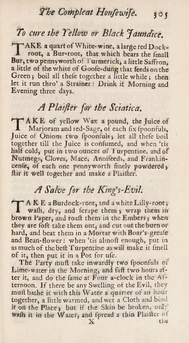 iY.> To cure the Tellow or Black Jaundice. TAKE a quart of White-wine, a large red Dock- root, a Bur-root, that which bears the fmali Bur, two pennyworth of 'I ui merick, a little Saffron, a little of the white of Goofe-dung that feeds on the Green5 boil all thefe together a little while; then let it run thro’ a Strainer: Drink it Morning and Evening three days. A Plat ft er for the Sciatica. TAKE of yellow Wax a pound, the Juice of Marjoram and red-Sage, of each fix fpoonfuls. Juice of Onions two fpoonfuls; let all thefe boil together till the Juice is confumed, and when ’tis half cold, put in two ounces of Turpentine, and of Nutmegs, Gloves, Mace, Annifeeds, and Frankin- tenfe, of each one pennyworth finely powdered; ifir it well together and make a Plaifler. V/ A Salve for the King’s-Evil. TAKE a Burdock-root, and a white Lilly-root *9 wafh, dry, and fcrape them ; wrap them in brown Papery and roafl them in the Embers; when they are foft take them out, and cut out the burn or hard, and beat them in a Mortar with Boar’s-greafe and Bean-flower i when ’tis almofl enough, put in as much of the beft Turpentine as will make it fineil bf it, then put it in a Pot for ufe. The Party muff take inwardly two fpoonfuls of Lime-water in the Mornings and fall two hours af¬ ter it, and do the fame at Four a-clock in the Af¬ ternoon. If there be any Swelling of the Evil, they mdtl bathe it with this Water a quarter of an hour together, a little warmed, and wet a Cloth and bind it oil the Place; but if the Skin be broken,- only W&fti if ie the Water j and fpread a thin Plaifler of Ik tb$