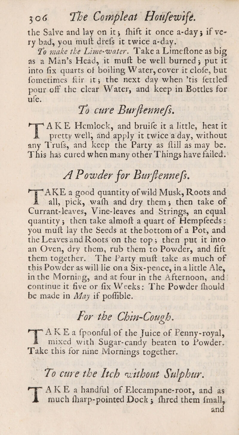 the Salve and lay on it* fhift it once a-day* if ve¬ ry bad, you mull drefs it twice a-day. ffo make the Lime-water. Take a Limeftone as big as a Man’s Head, it muft be well burned * put it into fix quarts of boiling Water, cover it dole, but fometimes fur it* the next day when’tis fettled pour off the clear Watera and keep in Bottles for ufe. To cure Burfiennefs. A K E Hemlock, and bruife it a little, heat it JL pretty well, and apply it twice a day, without any Trufs, and keep the Party as ft ill as may be. This has cured when many other Things have failed. A Powder for Burfiennefs. TAKE a good quantity of wild Musk, Roots and all, pick, wafh and dry them * then take of Currant-leaves, Vine-leaves and Strings, an equal quantity* then take almoft a quart of Hempfeeds: you muff lay the Seeds at the bottom of a Pot, and the Leaves and Roots on the top* then put it into an Oven, dry them, rub them to Powder, and lift them together. The Party muft take as much of this Powder as will lie on a Six-pence, in a little Ale, in the Morning, and at four in the Afternoon, and continue it five or fix Weeks: The Powder fhould be made in May if poftible. A K E a fpoonful of the Juice of Penny-royal, A mixed with Sugar-candy beaten to Powder. Take this for nine Mornings together. To cure the Itch without Sulphur. TAKE a handful of Elecampane-root, and as much {harp-pointed Dock 5 fhred them fmall.