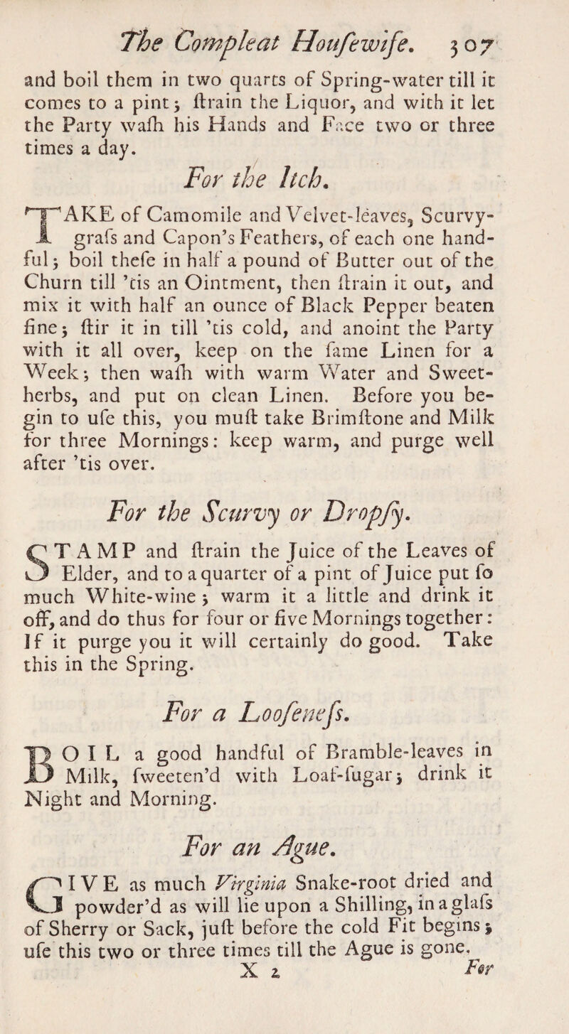 and boil them in two quarts of Spring-water till it comes to a pint 3 drain the Liquor, and with it let the Party wafh his Hands and Face two or three times a day. For the Itch. HPAKE of Camomile and Velvet-leaves, Scurvy- A grafs and Capon’s Feathers, of each one hand¬ ful 3 boil thefe in half a pound of Butter out of the Churn till ’tis an Ointment, then drain it out, and mix it with half an ounce of Black Pepper beaten fine 3 dir it in till ’tis cold, and anoint the Party with it all over, keep on the fame Linen for a Week; then walk with warm Water and Sweet- herbs, and put on clean Linen. Before you be¬ gin to ufe this, you mud take Brimdone and Milk for three Mornings: keep warm, and purge well after ’tis over. For the Scurvy or Dropfy. STAMP and drain the Juice of the Leaves of Elder, and to a quarter of a pint of Juice put fo much White-wine 3 warm it a little and drink it off*, and do thus for four or five Mornings together: ]f it purge you it will certainly do good. Take this in the Spring. For a Loofenefs. BO I L a good handful of Bramble-leaves in Milk, fweeten’d with Loaf-lugar; drink it Night and Morning. For an Ague. GI V E as much Virginia Snake-root dried and I powder’d as will lie upon a Shilling, inaglafs of Sherry or Sack, juft before the cold Fit begins 3 ufe this two or three times till the Ague is gone. X z F@r