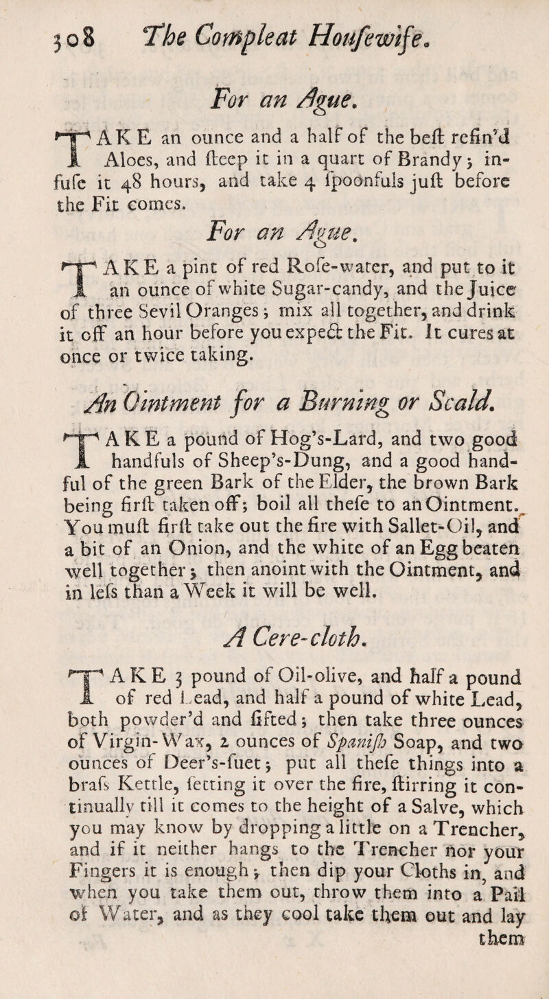 For an Ague. TAKE an ounce and a half of the beft refin’d Aloes, and deep it in a quart of Brandy ; in- fufe it 48 hours, and take 4 ipoonfuls juft before the Fit comes. For an Ague. TAKE a pint of red Rofe-water, and put to it an ounce of white Sugar-candy, and the Juice of three Sevil Oranges; rnix all together, and drink it off an hour before youexpedt the Fit. It cures at once or twice taking. An Ointment for a Burning or Scald. TAKE a pound of Hog’s-Lard, and two good handfuls of Sheep’s-Dung, and a good hand¬ ful of the green Bark of the Elder, the brown Bark being firft taken off; boil all thefe to an Ointment v You muft firft take out the fire with Sallet-Oil, and a bit of an Onion, and the white of an Egg beaten well together y then anoint with the Ointment, and in lefs than a Week it will be well. A Cere-cloth. HpAKE 3 pound of Oil-olive, and half a pound A of red Lead, and half a pound of white Lead, both powder’d and lifted; then take three ounces of Virgin-Wax, 1 ounces of SpaniJJo Soap, and two ounces of DeerVfuet; put all thefe things into a brafs Kettle, fetting it over the fire, ftirring it con¬ tinually till it comes to the height of a Salve, which you may know by dropping a little on a Trencher, and if it neither hangs to the Trencher nor your Fingers it is enough*, then dip your Cloths in, and when you take them out, throw them into a Pail oi Water, and as they cool take them out and lay them