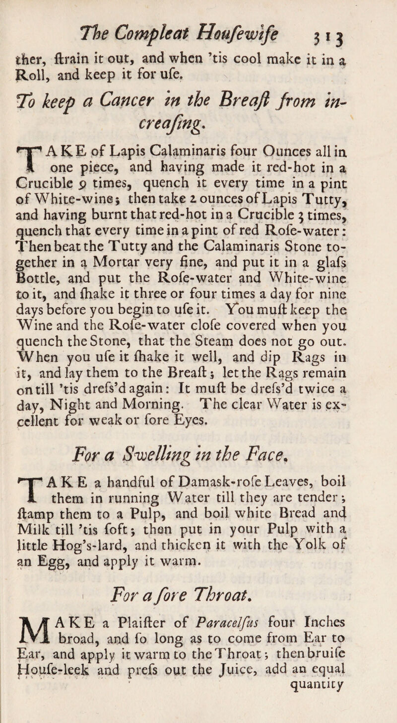 ther, ftrain it out, and when ’tis cool make it in a Roll, and keep it for ufe. To keep a Cancer in the Breafi from in- creafmg. TA KE of Lapis Calaminaris four Ounces all in one piece, and having made it red-hot in a Crucible p times, quench it every time in a pint of White-wine 5 then take z ounces of Lapis Tutty, and having burnt that red-hot in a Crucible 5 times, quench that every time in a pint of red Rofe-water: Then beat the Tutty and the Calaminaris Stone to¬ gether in a Mortar very fine, and put it in a glafs Bottle, and put the Rofe-water and White-wine to it, and fhake it three or four times a day for nine days before you begin to ufe it. You muft keep the Wine and the Rofe-water clofe covered when you quench the Stone, that the Steam does not go out. When you ufe it fhake it well, and dip Rags in it, and lay them to the Breads let the Rags remain on till ’tis drefs’d again: It muft be drefs’d twice a day, Night and Morning. The clear Water is ex¬ cellent for weak or fore Eyes. For a Swelling in the Face, TAKE a handful ofDamask-rofeLeaves, boil them in running Water till they are tenders damp them to a Pulp, and boil white Bread and Milk till ’tis foftj then put in your Pulp with a little Hog’s-lard, and thicken it with the Yolk of an Egg, and apply it warm. 1 For a fore Throat. MAKE a Plaifter of Paracelfus four Inches broad, and fo long as to come from Ear to Ear, and apply it warm to the Throats thenbruife Houfe-leek and prefs out the Juice, add an equal quantity