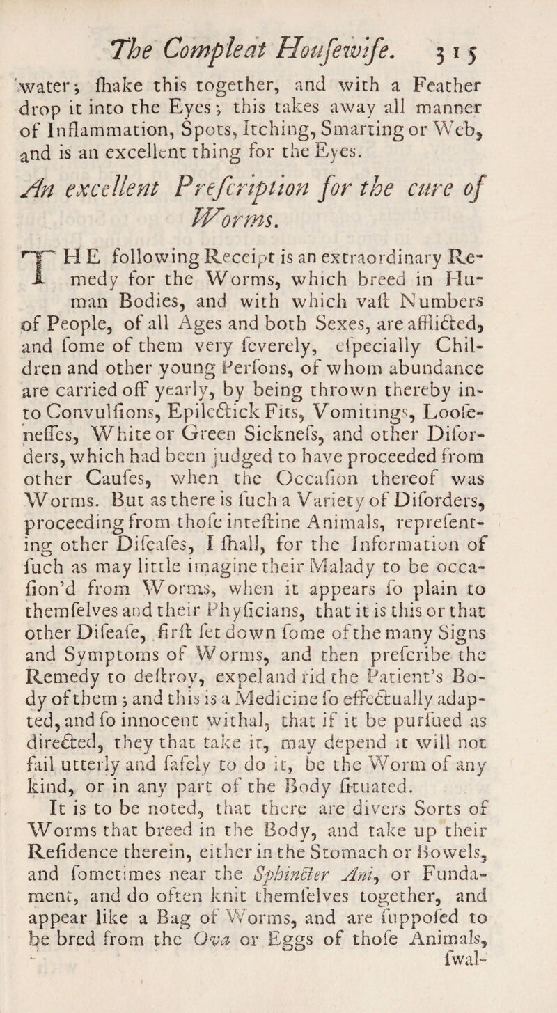 water; fhake this together, and with a Feather drop it into the Eyes; this takes away all manner of Inflammation, Spots, Itching, Smarting or Web, and is an excellent thing for the Eyes. An excellent Prefcription for the cure of Worms. TH E following Receipt is an extraordinary Re¬ medy for the Worms, which breed in Hu¬ man Bodies, and with which vail Numbers of People, of all Ages and both Sexes, are affiidled, and fome of them very feverely, especially Chil¬ dren and other young Perfons, of whom abundance are carried off yearly, by being thrown thereby in¬ to Convulsions, Epiledlick Fits, Vomitings, Loofe- neffes, White or Green Sicknefs, and other Difor- ders, which had been judged to have proceeded from other Caufes, when the Occahon thereof was Worms. But as there is fuch a Variety of Diforders, proceeding from thole inteftine Animals, reprefent- insc other Difeafes, I fhalk for the information of fuch as may little imagine their Malady to be occa- fion’d from Worms, when it appears fo plain to themfelves and their Phyficians, that it is this or that other Difeafe, fir it fet down fome of the many Signs and Symptoms of Worras, and then preferibe the Remedy to deftrov, expel and rid the Patient’s Bo¬ dy of them ; and this is a Medicine fo effectually adap¬ ted, and fo innocent withal, that if it be purfued as diredted, they that take it, may depend it will not fail utterly and fafely to do it, be the Worm of any kind, or in any part of the Body fkuated. It is to be noted, that there are divers Sorts of Worms that breed in the Body, and take up their Refidence therein, either in the Stomach or Bowels, and fometimes near the Sphincier Ani, or Funda¬ ment, and do often knit themfelves together, and appear like a Bag of Worms, and are fuppofed to be bred from the Ova or Eggs of thofe Animals, fwal- 1