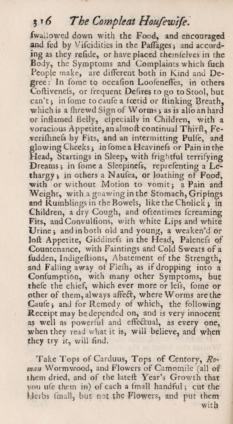 iwaljowed down with the Food, and encouraged and fed by Vifciditjes in the Paflagesj and accord¬ ing as they reftde, or have placed themfelves in the Body, the Symptoms and Complaints which fuch People make, are different both in Kind and De¬ gree: In fome to occafion Loofeneffes, in others Coftivenefs, or frequent DeGres to go to Stool, but can't 5 in fome tocaufe a foetid or flunking Breath, which is a fhrewd Sign of Worms; as is allb an hard or inflamed Belly, efpeciaily in Children, with a voracious Appetite, an almoft continual Third:, Fe- verifhnefs by Fits, and an intermitting Pulfe, and glowing Cheeks ; in fome a Heavinefs or Pain in the Head, Startings in Sleep, with frightful terrifying Dreams; in fome a Sleepinefs, reprefenting a Le¬ thargy ; in others a Maufea, or loathing of Food, with or without Motion to vomit; a Pain and Weight, with a gnawing in the Stomach, Gripings and Rumblings in the Bowels, like the Cholick; in Children, a dry Cough, and oftentimes fcreaming Fits, and Convulfions, with white Lips and white Urine; and in both old and young, a weaken’d or loft Appetite, Giddinefs in the Head, Paienefs of Countenance, with Paintings and Cold Sweats of a fudden, Indigcftions, Abatement of the Strength, and Failing away ofFlefh, as if dropping into a ConfumptiOn, with many other Symptoms, but thefe the chief, which ever more or lefs, fome or other of them, always affeft, where Worms are the Caufej and for Remedy of which, the following Receipt may be depended on, and is very innocent as well as powerful and effectual, as every one, when they read what it is, will believe, and when they try it, will And. Take Tops of Carduus, Tops of Centory, Ro¬ man Wormwood, and Flowers of Camomile (all of them dried, and of the lateft Year’s Growth that you ufe them in) of each a Imall handful; cut the Herbs imall, but not the Flowers, and put them