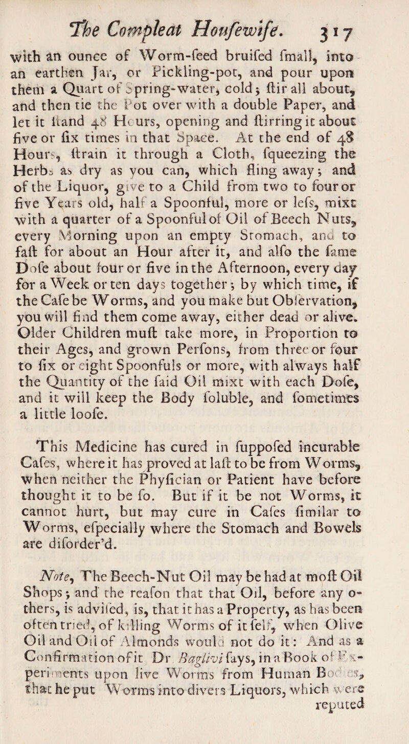 with an ounce of Worm-feed bruifed fmall, into an earthen Jar, or Pickling-pot, and pour upon thetn a Quart of S pring-water, cold 3 ftir all about, and then tie the Tot over with a double Paper, and let it Hand 48 Hturs, opening and flirring it about five or fix times in that Space. At the end of 48 Hours, ltrain it through a Cloth, fqueezir.g the Herb^ as dry as you can, which fling away; and of the Liquor, give to a Child from two to four or five Years old, half a Spoonful, more or lefs, mixt with a quarter of a Spoonful of Oil of Beech Nuts, every Morning upon an empty Stomach, and to faft for about an Hour after it, and alfo the fame Dofe about four or five in the Afternoon, every day for a Week or ten days together; by which time, if the Cafe be Worms, and you make but Oblervation, you will find them come away, either dead or alive. Older Children mu ft take more, in Proportion to their Ages, and grown Perfons, from three or four to fix or eight Spoonfuls or more, with always half the Quantity of the faid Oil mixt with each Dofe, and it will keep the Body foluble, and fo me times a little loofe. This Medicine has cured in fuppofed incurable Cafes, where it has proved at laft to be from Worms* when neither the Phyfician or Patient have before thought it to be fo. But if it be not Worms, it cannot hurt, but may cure in Cafes fimilar to Worms, efpecially where the Stomach and Bowels are diforder’d. Note^ The Beech-Nut Oil may be had at moft Oil Shops; and the reafon that that Oil, before any o- thers, is adviied, is, that it has a Property, as has been often tried, of killing Worms of it felt* when Olive Oil and Oil of Almonds would not do it: And as a Confirmation of it Dr Baglroi fays, in a Book of x- perhnents upon live Worms from Human Bo ^ that he put Worms into divers Liquors, which were