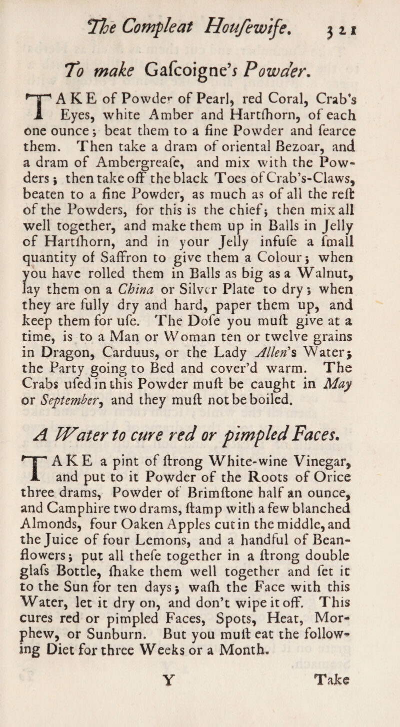 To make Gafcoigne’i Powder. AKE of Powder of Pearl* red Coral, Crab’s 1 Eyes, white Amber and Hartfhorn, of each one ounce; beat them to a fine Powder and fearce them. Then take a dram of oriental Bezoar, and a dram of Ambergreafe, and mix with the Pow¬ ders \ then take off the black Toes of Crab’s-Claws, beaten to a fine Powder, as much as of all the reft of the Powders, for this is the chief* then mix all well together, and make them up in Balls in Jelly of Hartfhorn, and in your Jelly infufe a fmall quantity of Saffron to give them a Colour 5 when you have rolled them in Balls as big as a Walnut, lay them on a China or Silver Plate to dry *, when they are fully dry and hard, paper them up, and keep them for ufe. The Dofe you muff give at a time, is to a Man or Woman ten or twelve grains in Dragon, Carduus, or the Lady Allen's Water $ the Party going to Bed and cover’d warm. The Crabs ufedinthis Powder muff be caught in May or September, and they muff not be boiled. A Water to cure red or pimpled Faces. TAKE a pint of ftrong White-wine Vinegar, and put to it Powder of the Roots of Orice three drams, Powder of Brimftone half an ounce, and Camphire two drams, (lamp with a few blanched Almonds, four Oaken Apples cut in the middle, and the Juice of four Lemons, and a handful of Bean- flowers * put all thefe together in a ftrong double glafs Bottle, ftiake them well together and fet it to the Sun for ten days* wafh the Face with this Water, let it dry on, and don’t wipe it off. This cures red or pimpled Faces, Spots, Heat, Mor- phew, or Sunburn. But you muft eat the follow¬ ing Diet for three Weeks or a Month. y Take