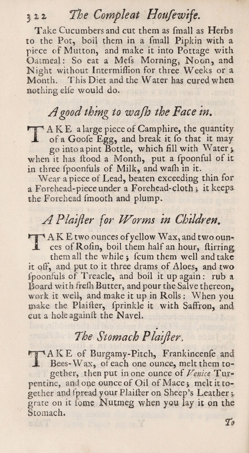 Take Cucumbers and cut them as fmall as Herbs to the Pot, boil them in a fmall Pipkin with a piece of Mutton, and make it into Pottage with Oatmeal: So eat a Mcfs Morning, Noon, and Night without Intermiflion for three Weeks or a Month. This Diet and the Water has cured when nothing eife would do. A good thing to wajh the Face in. TAKE a large piece of Camphire, the quantity of a Goofe Egg, and break it fo that it may go into a pint Bottle, which fill with Water > when it has flood a Month, put a fpoonful of it in three fpoonfuls of Milk, and wafh in it. Wear a piece of Lead, beaten exceeding thin for a Forehead-piece under a Forehead-clothit keeps the Forehead fmooth and plump. A Plaifier for Worms in Children. *“Tp A K E two ounces of yellow Wax, and two oun- JL ces of Rolin, boil them half an hour, flirring them all the while $ fcum them well and take it oft, and put to it three drams of Aloes, and two fpoonfuls of Treacle, and boil it up again: rub a Board with frefh Butter, and pour the Salve thereon, work it well, and make it up in Rolls: When you make the Plaifier, fprinkk it with Saffron, and cut a holeagainfl the Navel. The Stomach Plaifier. ^pAKE of Burgamy-Pitch, Frankincenfe and X Bees-Wax, of each one ounce, melt them to¬ gether, then put in one ounce of Venice Tur¬ pentine, and one ounce of Oil of Mace $ melt it to¬ gether and fpread your Plaifier on Sheep’s Leather grate on it fome Nutmeg when you lay it on the Stomach.