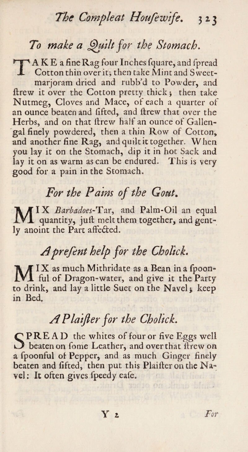 To make a Quilt for the Stomach. TA K E a fine Rag four Inches fquare, and fpread Cotton thin over it; then take Mint and Sweet- marjoram dried and rubb’d to Powder, and ftrew it over the Cotton pretty thick 3 then take Nutmeg, Cloves and Mace, of each a quarter of an ounce beaten and lifted, and ftrew that over the Herbs, and on that ftrew half an ounce of Gallen- gal finely powdered, then a thin Row of Cotton, and another fine Rag, and quilt it together. When you lay it on the Stomach, dip it in hot Sack and lay it on as warm as can be endured. This is very good for a pain in the Stomach. For the Pains of the Gout. MIX Barbacloei-Tar, and Palm-Oil an equal quantity, juft melt them together, and gent¬ ly anoint the Part affefted. Aprefent help for the Cholick. MI X as much Mithridate as a Bean in a fpoon- ful of Dragon-water, and give it the Party to drink, and lay a little Suet on the Navel y keep in Bed. APlaiJler for the Cholick. SPREAD the whites of four or five Eggs well beaten on fome Leather, and over that ftrew on a fpoonful of Pepper, and as much Ginger finely beaten and lifted, then put this Plaifteronthe Na¬ vel: It often gives fpeedy eafe.