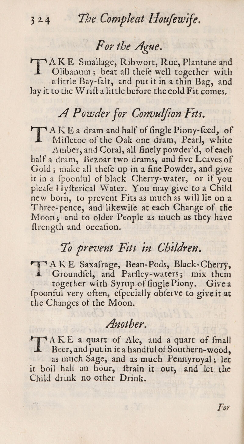 For the Ague. TAKE Smallage, Ribwort, Rue, Plantane and Olibanum j beat all thefe well together with a little Bay-falt, and put it in a thin Bag, and lay it to the Wrift a little before the cold Fit comes. A Powder for Convulfion Fits. TA K E a dram and half of Angle Piony-feed, of Mifletoe of the Oak one dram, Pearl, white Amber, and Coral, all finely powder’d, of each half a dram, Bezoar two drams, and five Leaves of Gold ; make all thefe up in a fine Powder, and give it in a fpoonful cf black Cherry-water, or if you pleafe Hyfterical Water. You may give to a Child new born, to prevent Fits as much as will lie on a Three-pence, and likewife at each Change of the Moon> and to older People as much as they have ftrength and occafion. To prevent Fits in Children. npAKE Saxafrage, Bean-Pods, Black-Cherry, A Groundfel, and Parfley-waters > mix them together with Syrup of Angle Piony. Give a fpoonful very often, efpecially obferve to give it at the Changes of the Moon. Another. TAKE a quart of Ale, and a quart of fmall Beer, and put in it a handful of Southern-wood, as much Sage, and as much Pennyroyal; let it boil half an hour, ftrain it out, and let the Child drink no other Drink.