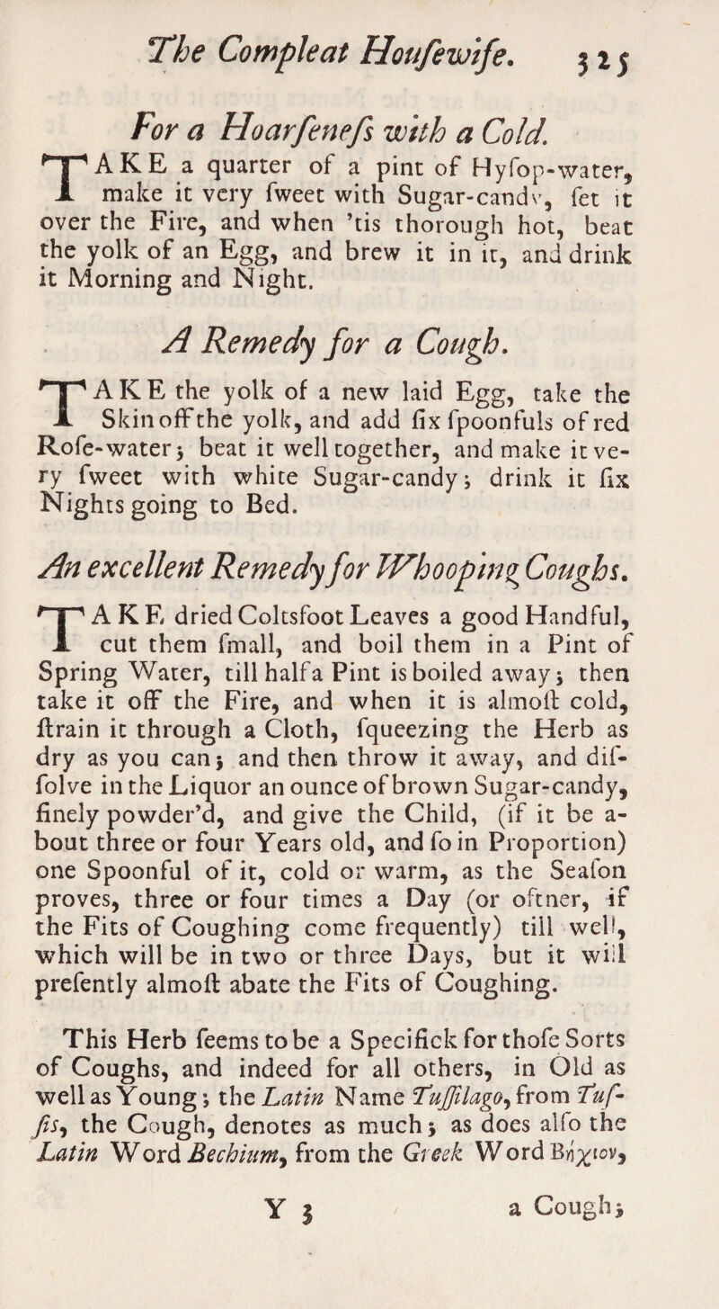 For a Hoarfenefs with a Cold. TAKE a quarter of a pint of Hyfop-water, make it very fweet with Sugar-candv, fet it over the Fire, and when ’tis thorough hot, beat the yolk of an Egg, and brew it in it, and drink it Morning and Night. A Remedy for a Cough. TAKE the yolk of a new laid Egg, take the Skin off the yolk, and add fix fpoonfuls of red Rofe -water 3 beat it well together, and make it ve¬ ry fweet with white Sugar-candy; drink it fix Nights going to Bed. An excellent Remedy for Whooping Coughs. TAKE dried Coltsfoot Leaves a good Handful, cut them fmall, and boil them in a Pint of Spring Water, till halfa Pint is boiled away; then take it off the Fire, and when it is almoff cold, ffrain it through a Cloth, fqueezing the Herb as dry as you can* and then throw it away, and dif- folve in the Liquor an ounce of brown Sugar-candy, finely powder’d, and give the Child, (if it be a- bout three or four Years old, andfoin Proportion) one Spoonful of it, cold or warm, as the Seafon proves, three or four times a Day (or oftner, if the Fits of Coughing come frequently) till well, which will be in two or three Days, but it will prefently almoff abate the Fits of Coughing. This Herb feems to be a Specifick for thofe Sorts of Coughs, and indeed for all others, in Old as well as Young; the Latin Name Luffilago, from fuf- fis, the Cough, denotes as much; as does alfo the Latin Word Eechinm^ from the Greek Word