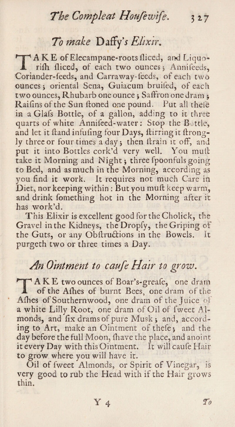 To make DaffyV Elixir. A K E of Elecampane-roots fiiced, and Liquo- Jt rifii fiiced, of each two ounces, Annifeeds, Coriander-feeds, and Carraway-feeds, of each two ounces, oriental Sena, Guiacum bruifed, of each two ounces, Rhubarb one ounce; Saffron one dram > Raifins of the Sun floned one pound. Put all thefe in a Glafs Bottle, of a gallon, adding to it three quarts of white Annifecd-water: Stop the Bottle, and let it Hand infilling four Days, flirting it. flrong- ly three or four times a day 5 then flrain it off, and put it into Bottles cork’d very well. You mull take it Morning and Night* three Ipoonfuls going to Bed, and as much in the Morning, according as you find it work. It requires not much Care in Diet, nor keeping within : But you muft keep warm, and drink fomething hot in the Morning after it has work’d. This Elixir is excellent good for the Cholick, the Gravel in the Kidneys, theDropfy, the Griping of the Guts, or any Obflrudlions in the Bowels. It purgeth two or three times a Day. An Ointment to caufe Hair to grow. Take two ounces of BoarVgreafe, one drain of the Afhes of burnt Bees, one dram of the Afhes of Southernwood, one dram of the Juice of a white Lilly Root, one dram of Oil of fweet Al¬ monds, and fix drams of pure Musk * and, accord¬ ing to Art, make an Ointment of thefe * and the day before the full Moon, fhave the place, and anoint it every Day with this Ointment. It will caufe Hair to grow where you will have it. Oil of fweet Almonds, or Spirit of Vinegar, is very good to mb the Head with if the Hair grows thin.
