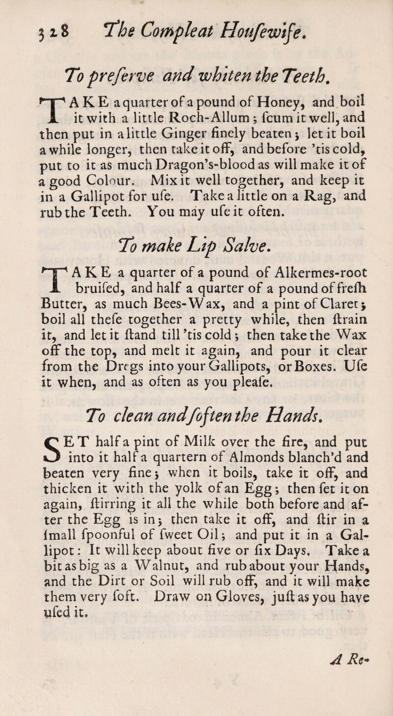 To preferve and whiten the Teeth. TA K E a quarter of a pound of Honey, and boil it with a little Roch-Allum ; fcum it well, and then put in a little Ginger finely beaten ; let it boil awhile longer, then take it off, and before’tis cold, put to it as much Dragon’s-blood as will make it of a good Colour. Mix it well together, and keep it in a Gallipot for ufe. Take a little on a Rag, and rub the Teeth. You may ufe it often. To make Lip Salve. TAKE a quarter of a pound of Alkermes-root bruifed, and half a quarter of a pound of frefh Butter, as much Bees-Wax, and a pint of Claret •, boil all thefe together a pretty while, then ftrain it, and let it ftand till ’tis cold ; then take the Wax off the top, and melt it again, and pour it clear from the Dregs into your Gallipots, or Boxes. Ufe it when, and as often as you pleafe. To clean and[often the Hands. SE T half a pint of Milk over the fire, and put into it half a quartern of Almonds blanch’d and beaten very fine ; when it boils, take it off, and thicken it with the yolk of an Egg; then fet it on again, ftirring it all the while both before and af¬ ter the Egg is in; then take it off, and ftir in a fmall fpoonful of fweet Oil; and put it in a Gal¬ lipot: It will keep about five or fix Days, Take a bit as big as a Walnut, and rub about your Hands, and the Dirt or Soil will rub off, and it will make them very foft. Draw on Gloves, juft as you have yfed it. A Re*