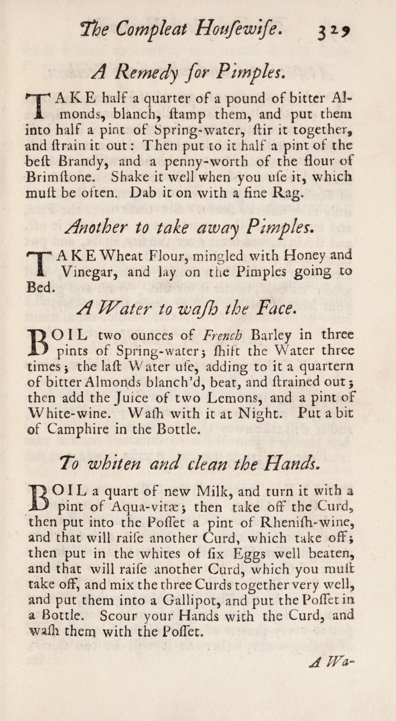 A Remedy for Pimples. TAKE half a quarter of a pound of bitter Al¬ monds, blanch, damp them, and put them into half a pint of bpring-water, dir it together, and drain it out: Then put to it half a pint of the bed Brandy, and a penny-worth of the flour of Brimflone. Shake it well when you ufe it, which mull be often. Dab it on with a fine Rag. Another to take away Pimples. TAKE Wheat Flour, mingled with Honey and Vinegar, and lay on the Pimples going to Bed. A Water to wafh the Face. BOIL two ounces of French Barley in three pints of Spring-water 3 fhift the Water three times 3 the lad Water ufe, adding to it a quartern of bitter Almonds blanch’d, beat, and drained out 5 then add the Juice of two Lemons, and a pint of White-wine. Wafh with it at Night. Put a bit of Camphire in the Bottle. To whiten and clean the Hands. BO IL a quart of new Milk, and turn it with a pint of Aqua-vitas3 then take off the Curd, then put into the Poffet a pint of Rhenifh-wine, and that will raife another Curd, which take off; then put in the whites of fix Eggs well beaten, and that will raife another Curd, which you mud take off, and mix the three Curds together very well, and put them into a Gallipot, and put the Poffet in a Bottle. Scour your Hands with the Curd, and wafh them with the Poffet. A Wa~