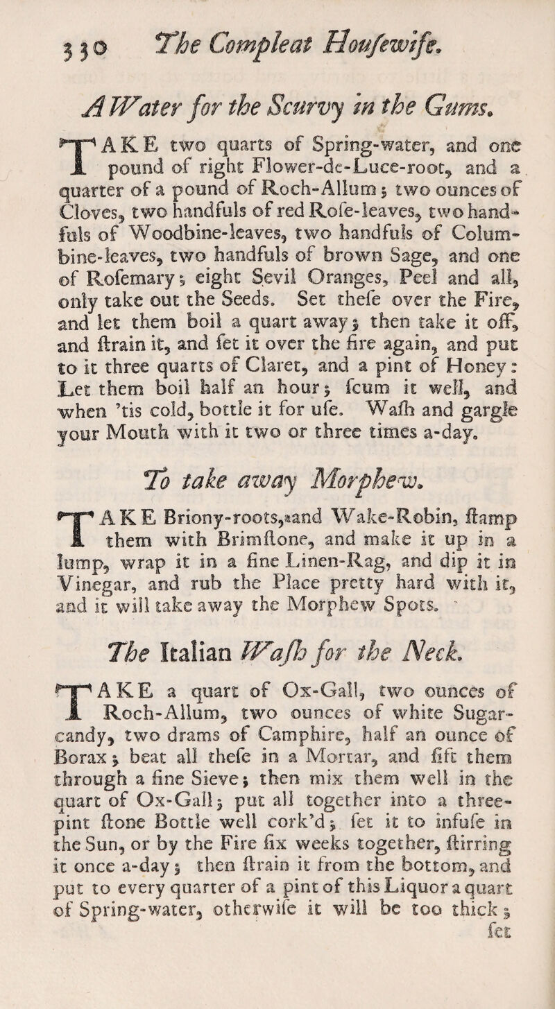 A Water for the Scurvy m the Gums. TAKE two quarts of Spring-water, and one pound of right Flower-dc-Luce-root, and a quarter of a pound of Roch-Allumj two ounces of Cloves, two handfuls of red Rofe-leaves, two hand¬ fuls of Woodbine-leaves, two handfuls of Colum¬ bine-leaves, two handfuls of brown Sage, and one of Rofemary 5 eight Sevil Oranges, Peel and all, only take out the Seeds. Set thefe over the Fire, and let them boil a quart away $ then take it off, and ftrain it, and fee it over the fire again, and put to it three quarts of Claret, and a pint of Hooey: Let them boil half an hour$ feum it well, and when ’tis cold, bottle it for life, Wafh and gargle your Mouth with it two or three times a-day„ To take away Morphenv,, TAKE Briony-roots,aand Wake-Robin, ftamp them with Brimflone, and make it up in a lump, wrap it in a fine Linen-Rag, and dip it in Vinegar, and rub the Place pretty hard with it, and it will take away the Morphew Spots. ' The Italian Wajh for the Neck. TAKE a quart of Ox-Gall, two ounces of Roch-Allum, two ounces of white Sugar- candy, two drams of Cam phi re, half an ounce of Borax * beat all thefe in a Mortar, and lift them through a fine Sieve j then mix them well in the quart of Ox-Gall^ put all together into a three- pint ftone Bottle well cork’d j fet it to infufe in the Sun, or by the Fire fix weeks together, ftirring it once a-day 5 then ftrain it from the bottom, and put to every quarter of a pint of this Liquor a quart of Spring-water, ©therwife it will be too thick §