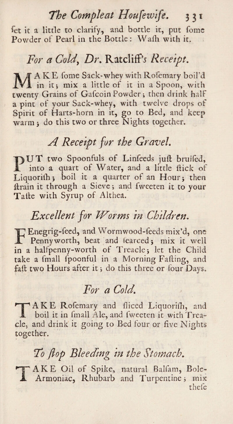 fet it a little to clarify, and bottle it, put fomc Powder of Pearl in the Bottle: Waih with it. For a Cold, Dr. Ratcliffs Receipt. MAKE fome Sack-whey with Rofemary boil’d in it* mix a little of it in a Spoon, with twenty Grains of Gafcoin Powder; then drink half a pint of your Sack-whey, with twelve drops of Spirit of Harts-horn in it, go to Bed, and keep warm j do this two or three Nights together. A Receipt for the Gravel. PUT two Spoonfuls of Linfeeds juft bruifed, into a quart of Water, and a little hick of Liquorifh j boil it a quarter of an Hour) then lirain it through a Sieve; and fweeten it to your Talle with Syrup of Althea. Excellent for IFor ms in Children. FEnegrig-feed, and Wormwood-feeds mix’d, one Pennyworth, beat and fearcedj mix it well in a halfpenny-worth of Treacle) let the Child take a fmall fpoonful in a Morning Falling, and fall two Hours after it) do this three or four Days. For a Cold. TAKE Rofemary and diced Liquorifh, and boil it in fmall Ale, and fweeten it with Trea¬ cle, and drink it going to Bed four or live Nights together. To flop Bleeding in the Stomach. TAKE Oil of Spike, natural Balfam, Bole- Armoniac, Rhubarb and Turpentine; mix thefe