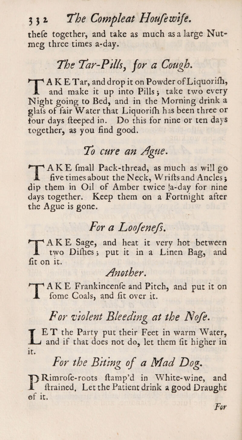 thcfe together, and take as much as a large Nut¬ meg three times a-day. The Tar-Pills, for a Cough. TAKE Tar, and drop it on Powder of Liquorilh, and make it up into Pills > take two every Night going to Bed, and in the Morning drink a glals of fair Water that Liquoriih has been three or four days fteeped in. Do this for nine or ten days together, as you find good. To cure an Ague. TAKE fmall Pack-thread, as much as will ga five times about the Neck, Wrills and Ancles j dip them in Oil of Amber twice fa-day for nine days together. Keep them on a Fortnight after the Ague is gone. For a Loofenefs. TAKE Sage, and heat it very hot between two Difhes j put it in a Linen Bag, and fit on it. Another. TAKE Frankincenfe and Pitch, and put it on fome Coals, and lit over it. For violent Bleeding at the Nofe. LET the Party put their Feet in warm Water, and if that does not do, let them lit higher in it. For the Biting of a Mad Dog. PRimrofe-roots ftamp’d in White-wine, and llrained. Let the Patient drink a good Draught of it. For