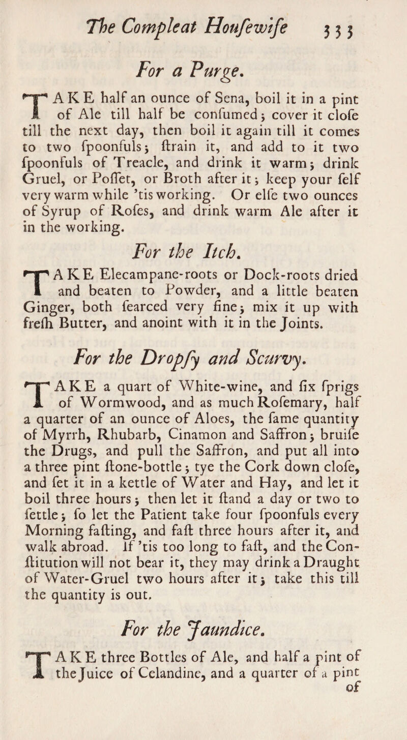 For a Purge. TAKE half an ounce of Sena, boil it in a pint of Ale till half be confumed 3 cover it clofe till the next day, then boil it again till it comes to two fpoonfuls 3 ftrain it, and add to it two fpoonfuls of Treacle, and drink it warm* drink Gruel, or Poffet, or Broth after it3 keep your felf very warm while ’tis working. Or elfe two ounces of Syrup of Rofes, and drink warm Ale after it in the working. For the Itch. TAKE Elecampane-roots or Dock-roots dried and beaten to Powder, and a little beaten Ginger, both fearced very fine 3 mix it up with frefti Butter, and anoint with it in the Joints. For the Dropfy and Scurvy. TAKE a quart of White-wine, and fix fprigs of Wormwood, and as much Rofemary, half a quarter of an ounce of Aloes, the fame quantity of Myrrh, Rhubarb, Cinamon and Saffron 3 bruife the Drugs, and pull the Saffron, and put all into a three pint flone-bottle 3 tye the Cork down clofe, and fet it in a kettle of Water and Hay, and let it boil three hours 3 then let it fland a day or two to fettle 3 fo let the Patient take four fpoonfuls every Morning faffing, and faff three hours after it, and walk abroad. If’tis too long to faff, and the Con- Ifitution will not bear it, they may drink a Draught of Water-Gruel two hours after it 3 take this till the quantity is out. For the Jaundice. TAKE three Bottles of Ale, and half a pint of the Juice of Celandine, and a quarter of a pint of