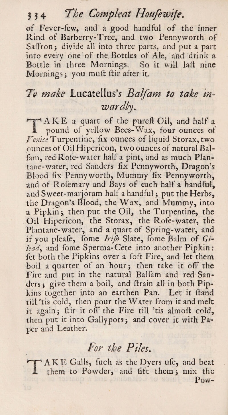 of Fever-few, and a good handful of the inner Rind of Barberry-Tree, and two Pennyworth of Saffron 3 divide all into three parts, and put a part into every one of the. Bottles of Ale, and drink a Bottle in three Mornings. So it will laft nine Mornings^ you mull flir after it. Te make LucatellusV Balfam to take in¬ wardly. fT*> A K E a quart of the pureft Oil, and half a k pound of yellow Bees-Wax, four ounces of Venice Turpentine* fix ounces of liquid Storax,two ounces of Oil Hipericon, two ounces of natural Bal¬ fam, red Rofe-water half a pint, and as much Plan- tane-water, red Sanders fix Pennyworth, Dragon’s Blood fix Pennyworth, Mummy fix Pennyworth, and of Rofemary and Bays of each half a handful, and Sweet-marjoram half a handful) put the Herbs, the Dragon’s Blood, the Wax, and Mummy, into a Pipkinj then put the Oil, the Turpentine, the Oil Hipericon, the Storax, the Rofe-water, the Plantane-water, and a quart of Spring-water, and if you pleafe, fome Irijh Slate, fome Balm of G7- kad, and fome Sperma-Cete into another Pipkin: fet both the Pipkins over a foft Fire, and let them boil a quarter of an hour) then take it off the Fire and put in the natural Balfam and red San¬ ders) give them a boil, and drain all in both Pip¬ kins together into an earthen Pan. Let it ftand till ’tis cold, then pour the Water from it and melt it again) flir it off the Fire till ’tis almofl cold, then put it into GallypotS ) and cover it with Pa¬ per and Leather. For the Piles. TAKE Galls, fuch as the Dyers ufe, and beat them to Powder, and fift them) mix the Pow-