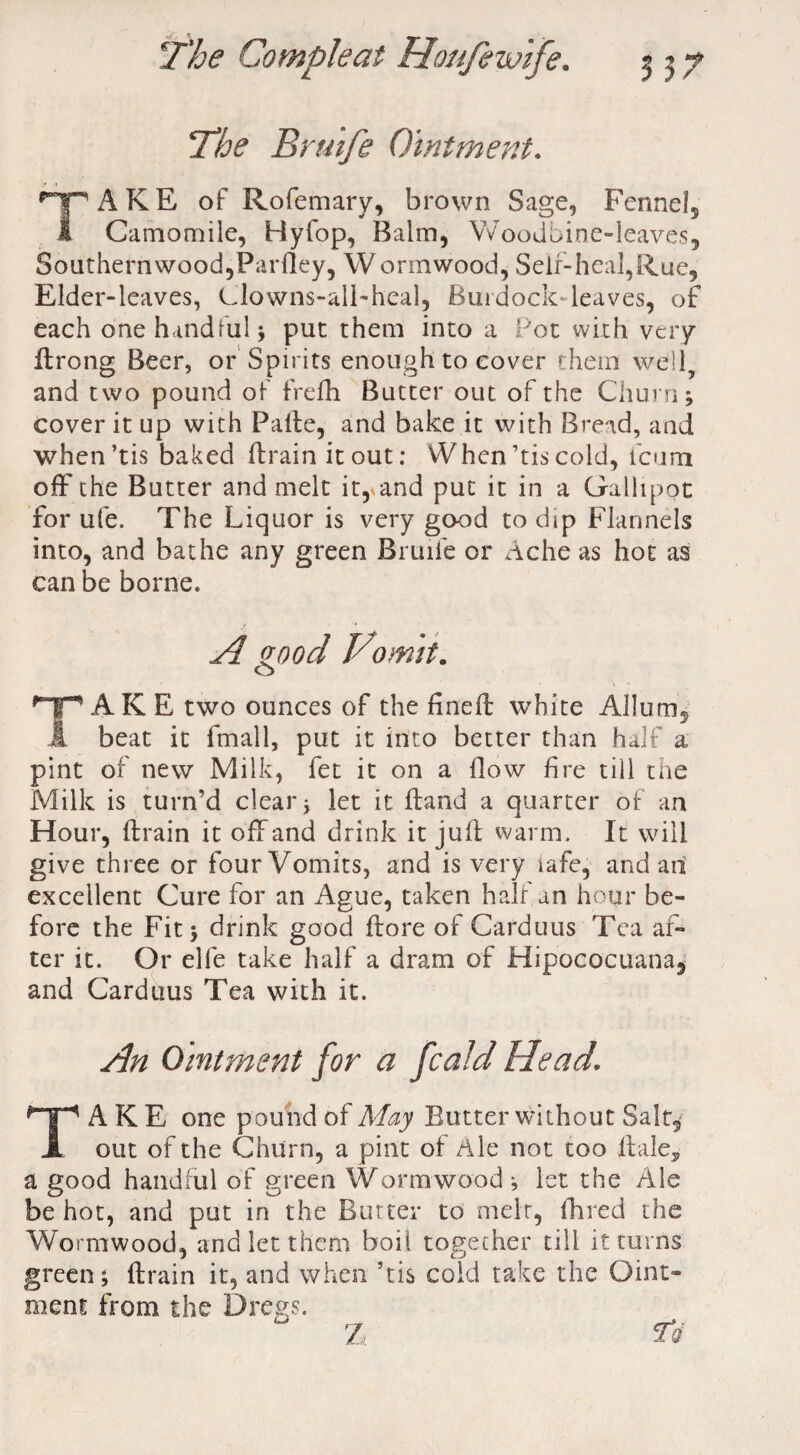 The Brmfe Ointment. TAKE of Rofemary, brown Sage, Fennel, Camomile, Hyfop, Balm, Woodbine-leaves, 8outhernwood,Pardey, Wormwood, Self-heal,Rue, Elder-leaves, Clowns-all-heal, Burdock-leaves, of each one handful; put them into a Pot with very drong Beer, or Spirits enough to cover them well and two pound of frefh Butter out of the Churn; cover it up with Pade, and bake it with Bread, and when’tis baked drain it out: When’tis cold, icum off the Butter and melt it,* and put it in a Gallipot for ufe. The Liquor is very good to dip Flannels into, and bathe any green Bruife or Ache as hot as can be borne. A good Vomit. o HpAKE two ounces of the fined: white Allum, A beat it fmall, put it into better than half a pint of new Milk, fet it on a flow fire till the Milk is turn’d clear; let it Hand a quarter of an Hour, drain it off and drink it jud warm. It will give three or four Vomits, and is very lafe, and an excellent Cure for an Ague, taken half an hour be¬ fore the Fit; drink good dore of Carduus Tea af¬ ter it. Or elfe take half a dram of Hipococuana, and Carduus Tea with it. An Ointment for a fcald Head. TAKE one pound of May Butter without Salt, out of the Churn, a pint of Ale not too dale, a good handful of green Wormwood; let the Ale be hot, and put in the Butter to melt, Hired the Wormwood, and let them boil together till it turns green; drain it, and when ’tis cold take the Oint¬ ment from the Dregs. %