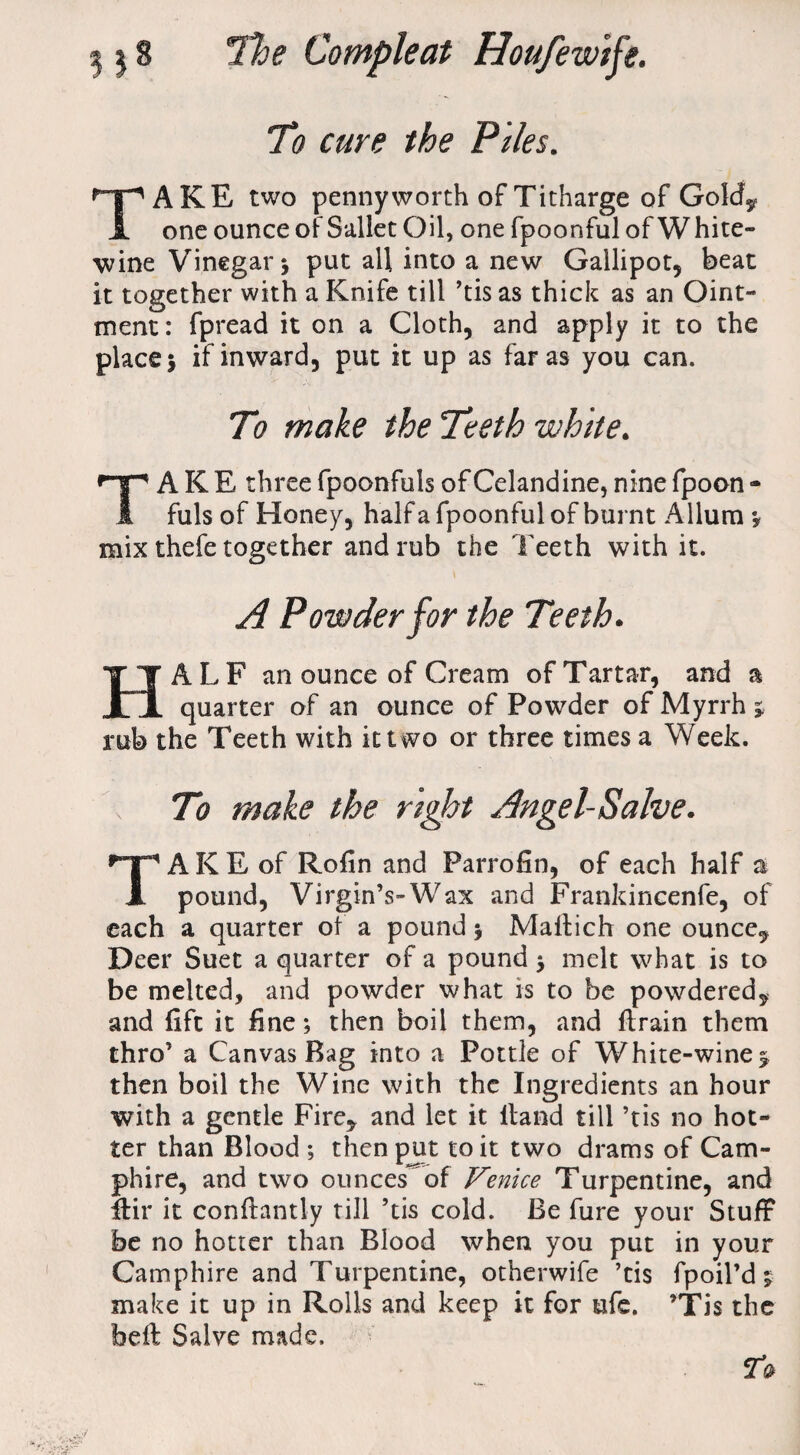 To cure the Piles. TAKE two pennyworth of Titharge of Gold, one ounce of Sallet Oil, one fpoonful of W hite- wine Vinegar* put all into a new Gallipot, beat it together with a Knife till ’tis as thick as an Oint¬ ment : fpread it on a Cloth, and apply it to the place* if inward, put it up as far as you can. To make the Teeth white. TAKE three fpoonfuls of Celandine, nine fpoon - fuls of Honey, half a fpoonful of burnt Allum * mix thefe together and rub the Teeth with it. A Powder for the Teeth. HALF an ounce of Cream of Tartar, and a quarter of an ounce of Powder of Myrrh ; rub the Teeth with it two or three times a Week. To make the right Angel-Salve. TA K E of Rofin and Parrofin, of each half a pound, Virgin’s-Wax and Frankincenfe, of each a quarter ol a pound * Maltich one ounce. Deer Suet a quarter of a pound * melt what is to be melted, and powder what is to be powdered, and lift it fine; then boil them, and ftrain them thro’ a Canvas Bag into a Pottle of White-wine*, then boil the Wine with the Ingredients an hour with a gentle Fire, and let it Hand till ’tis no hot¬ ter than Blood ; then put to it two drams of Cam- phire, and two ounces^of Venice Turpentine, and ftir it conflantly till ’tis cold. Be fure your Stuff be no hotter than Blood when you put in your Camphire and Turpentine, otherwife ’tis fpoil’d ;■ make it up in Rolls and keep it for ufe. ’Tis the belt Salve made. 20