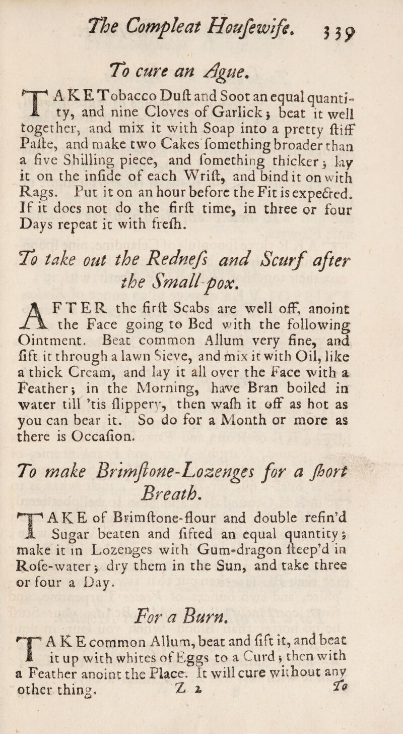 To cure an /}gue. TA K E Tobacco Duff and Soot an equal quanti¬ ty, and nine Cloves of Garlick j beat it well together, and mix it with Soap into a pretty ftiff Paite, and make two Cakes'fomething broader than a five Shilling piece, and fomething thicker5 ky it on the infide of each Wrift, and bind it on with Rags. Put it on an hour before the Fit is expedred. If it does not do the firft time, in three or four Days repeat it with frefti. To take out the Rednefs and Scurf after FTER the firff Scabs are well off, anoint J7\ the Face going to Bed with the following Ointment. Beat common A Hum very fine, and fift it through a lawn Sieve, and mix it with Oil, like a thick Cream, and lay it all over the Face with a Feather j in the Morning, have Bran boiled in water till ’tis Ilippery, then wafh it off as hot as you can bear it. So do for a Month or more as there is Gccafion. To make Brtmft one-Lozenges for a Jhort Breath. AKEof Bnmftone-fiour and double refin’d A Sugar beaten and lifted an equal quantity 5 make it in Lozenges with Gum-dragon lleep’d in Role-water > dry them in the Sun, and take three or four a Day. For a Burn. 'jp A K E common Allum, beat and fift it, and beat 1 it up with whites of Eggs to a Curd y then with a Feather anoint the Place. It will cure without any other thing. Z %