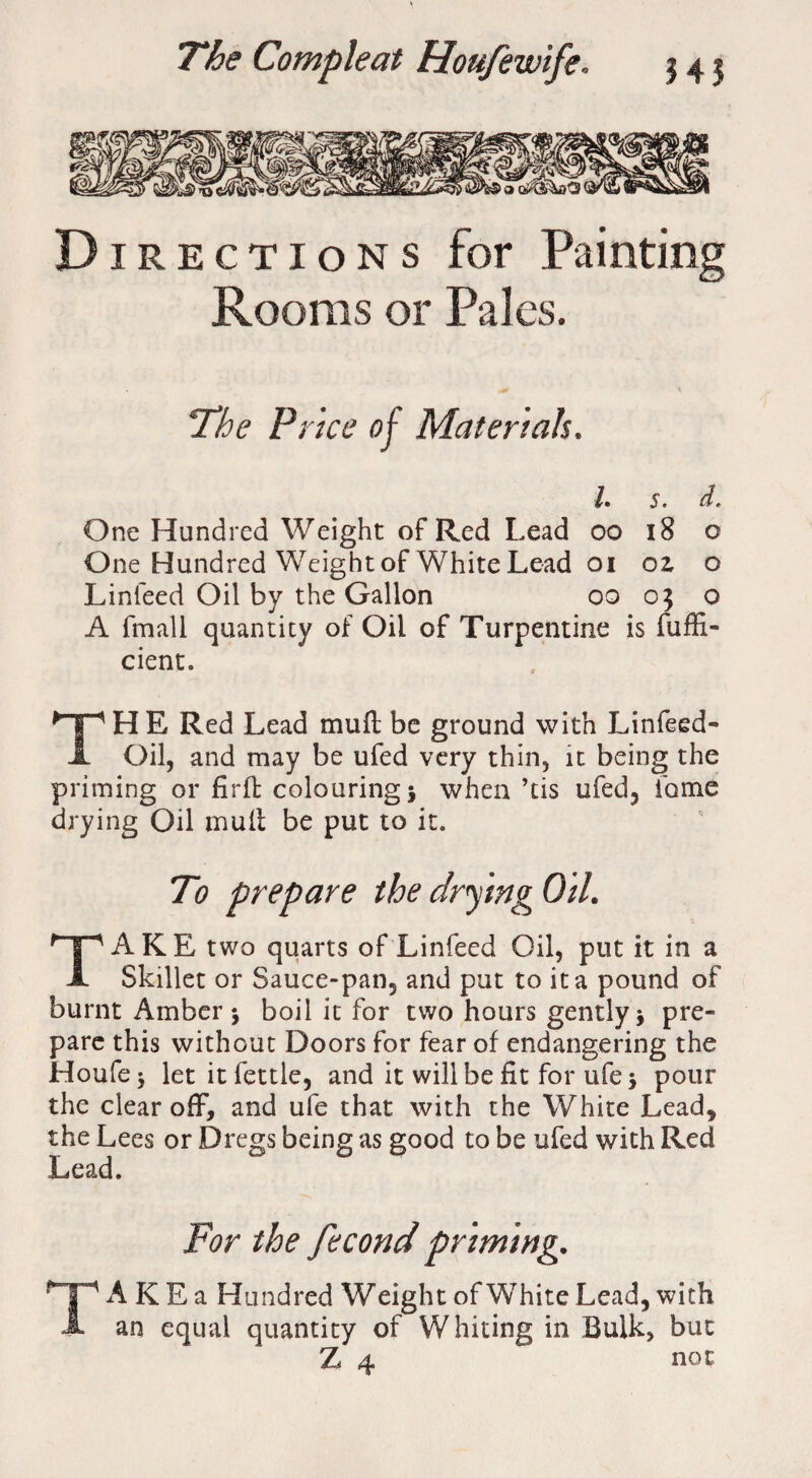 Directions for Painting Rooms or Pales. The Price of Materials. 1. S. d. One Hundred Weight of Red Lead oo 18 o One Hundred Weightof White Lead oi oz o Linleed Oil by the Gallon oo 05 o A fmall quantity of Oil of Turpentine is fuffi- cient. THE Red Lead mud be ground with Linfeed- Oil, and may be ufed very thin, it being the priming or firfb colouring j when ’tis ufed, fame drying Oil mud be put to it. To prepare the drying Oil. TAKE two quarts of Linfeed Oil, put it in a Skillet or Sauce-pan, and put to it a pound of burnt Amber \ boil it for two hours gently* pre¬ pare this without Doors for fear of endangering the Houfe * let it fettle, and it will be fit for ufe * pour the clear off, and ufe that with the White Lead, the Lees or Dregs being as good to be ufed with Red Lead. For the fecond priming. TA K E a Hundred Weight of White Lead, with an equal quantity of Whiting in Bulk, but Z 4 not