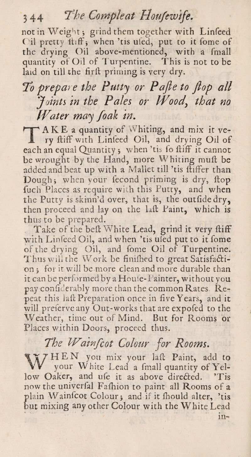 not in Weight * grind them together with Linfeed ( il pretty liiffb when ’tis ufed, put to it home of the drying Oil above-mentioned, with a fmall quantity of Oil of \ urpentine. This is not to be laid on till the fir ft priming is very dry. To prepare the Putty or Pafte to flop all 'Joints in the Pales or W*oody that no Water may foak in. TAKE a quantity of vVhiting, and mix it ve¬ ry ftifF with Linfeed Oil, and drying Oil of each an equal Quantity when 'tis fo ftifF it cannot be wrought by the Hand, more Whiting mull be added and beat up with a Mallet till ’tis ftiffer than Dough j when your fecond priming is dry, flop fuch Places as require with this Putty, and when the Putty is skinri’d over, that is, the outfide dry, then proceed and lay on the Lit Paint, which is thus to be prepared. Take of the belt White Lead, grind it very ftifF with Linfeed Oil, and when ’tis ufed put to it fome of the drying Oil, and fome Oil of Turpentine. T hus wiii the Work be fimihed to great Satisfacti¬ on $ for it will be more clean and more durable than it can be performed by a Houfe-Painter, without you pay confiderably more than the common Rates. Re- peat this la ft Preparation once in five Years, and it will preserve any Out-works that are expofed to the Weather, time out of Mind. But for Rooms or Places within Doors, proceed thus. The Wiatnfcot Colour for Rooms. WH E N you mix your laft Paint, add to your White Lead a fmall quantity of Yel¬ low Oaker, and ufe it as above directed. ’Tis now the univerfal Fafhion to paint all Rooms of a plain Wainfcot Colour $ and if it fhould alter, ’tis but mixing any other Colour with the White Lead in-