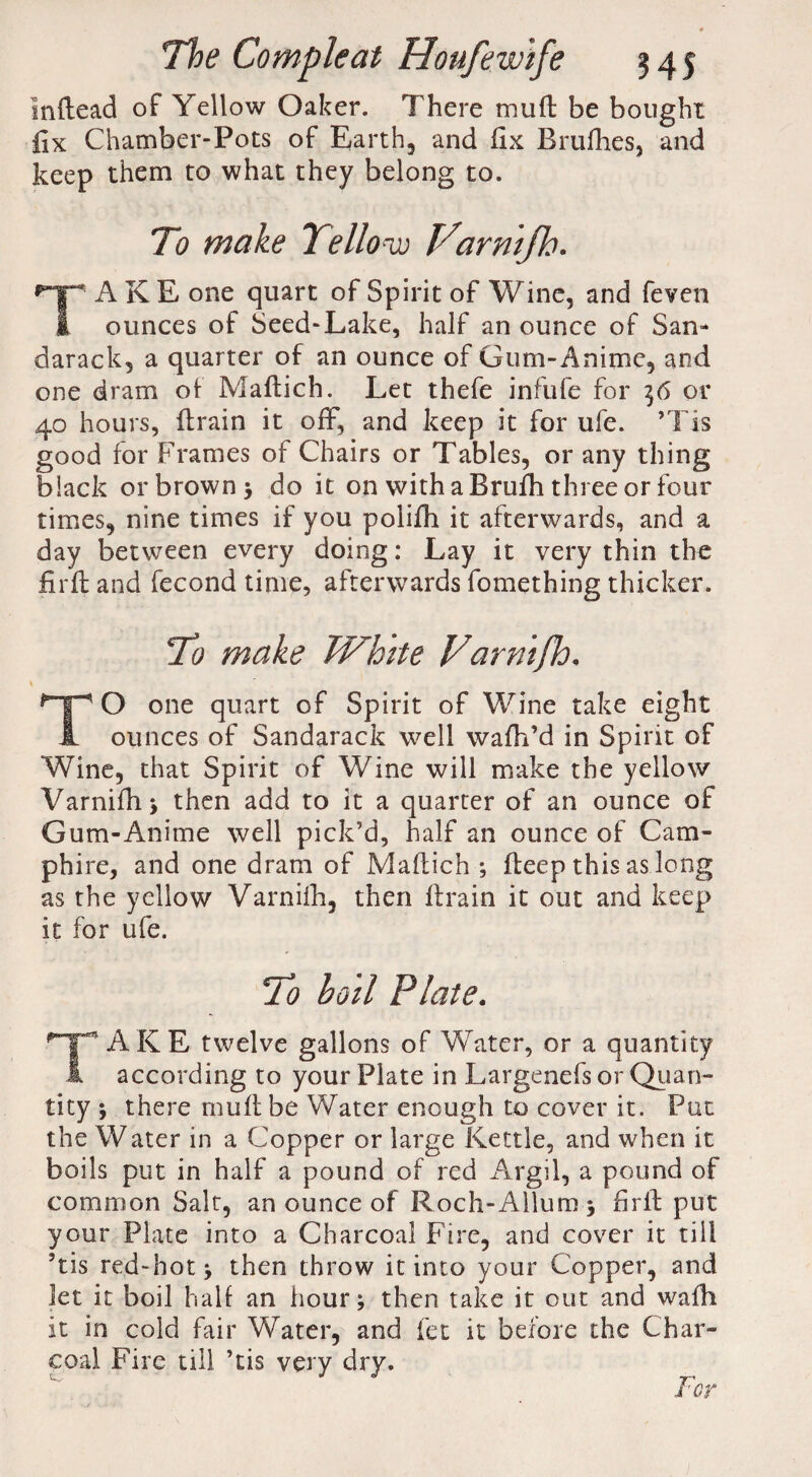 Inftead of Yellow Oaker. There mud be bought fix Chamber-Pots of Earth, and fix Brufhes, and keep them to what they belong to. To make Yellow Varmfh. A K E one quart of Spirit of Wine, and feven I ounces of Seed-Lake, half an ounce of San- darack, a quarter of an ounce of Gum-Anime, and one dram of Maftich. Let thefe infufe for 36 or 40 hours, drain it off, and keep it for ufe. ’Tis good for Frames of Chairs or Tables, or any thing black or brown * do it on with a Brufh three or four times, nine times if you polifh it afterwards, and a day between every doing: Lay it very thin the fird and fecond time, afterwards fomething thicker. To make White Varmfh. TO one quart of Spirit of Wine take eight ounces of Sandarack well wafh’d in Spirit of Wine, that Spirit of Wine will make the yellow Varnifh* then add to it a quarter of an ounce of Gum-Anime well pick’d, half an ounce of Cam- phire, and one dram of Madich ; deep this as long as the yellow Varnifh, then drain it out and keep it for ufe. To boll Plate. AKE twelve gallons of Water, or a quantity ! according to your Plate in Largenefs or Quan¬ tity ; there mud be Water enough to cover it. Put the Water in a Copper or large Kettle, and when it boils put in half a pound of red Argil, a pound of common Salt, an ounce of Roch-Allum * fird put your Plate into a Charcoal Fire, and cover it till ’tis red-hot * then throw it into your Copper, and let it boil hall an hour; then take it out and wadi it in cold fair Water, and let it before the Char¬ coal Fire till ’tis very dry.