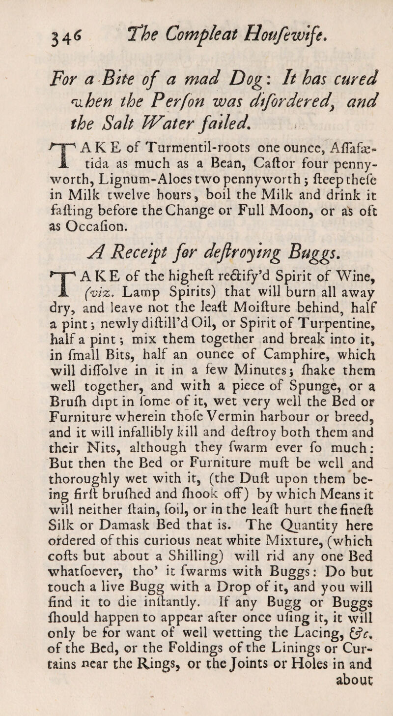 For a Bite of a mad Dog: It has cured mhen the P erf on was dfordered, and the Salt Water failed. TA K E of Turmentil-roots one ounce, AfTafe- tida as much as a Bean, Caftor four penny¬ worth, Lignum-Aloes two pennyworth 5 ileep thefe in Milk twelve hours, boil the Milk and drink it failing before the Change or Full Moon, or as oft as Occalion. A Receipt for defir of mg Buggs. TAKE of the highell re&ify’d Spirit of Wine, (viz. Lamp Spirits) that will burn all away dry, and leave not the leafl Moiflure behind, half a pint; newly diftill’d Oil, or Spirit of Turpentine, half a pint; mix them together and break into it, in fmall Bits, half an ounce of Camphire, which will diflblve in it in a few Minutes j fhake them well together, and with a piece of Spungc, or a Brufh dipt in lome of it, wet very well the Bed or Furniture wherein thole Vermin harbour or breed, and it will infallibly kill and deflroy both them and their Nits, although they fwarm ever fo much: But then the Bed or Furniture mull be well and thoroughly wet with it, (the Dull upon them be¬ ing firll brufhed and fhook off) by which Means it will neither llain, foil, or in the leaft hurt thefineft Silk or Damask Bed that is. The Quantity here ordered of this curious neat white Mixture, (which colls but about a Shilling) will rid any one Bed whatfoever, tho’ it fwarms with Buggs: Do but touch a live Bugg with a Drop of it, and you will find it to die inilantly. If any Bugg or Buggs fhould happen to appear after once uling it, it will only be for want of well wetting the Lacing, &?c, of the Bed, or the Foldings of the Linings or Cur¬ tains near the Rings, or the Joints or Holes in and about