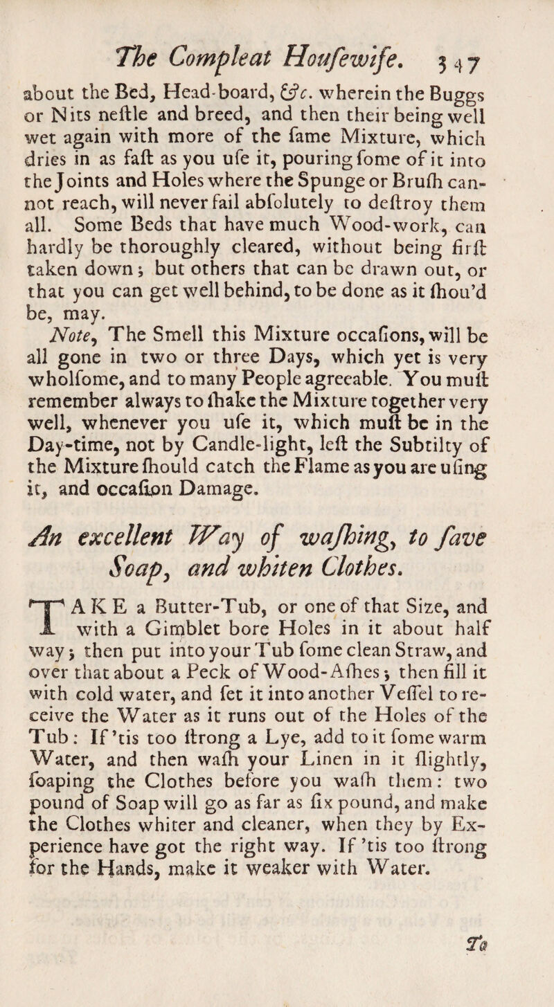 about the Bed, Head-board, &c. wherein the Buggs or Nits neftle and breed, and then their being well wet again with more of the fame Mixture, which dries in as fall as you ufe it, pouring fome of it into the Joints and Holes where the Spunge or Brufh can¬ not reach, will never fail abfolutely to deftroy them all. Some Beds that have much Wood-work, can hardly be thoroughly cleared, without being firft taken down; but others that can be drawn out, or that you can get well behind, to be done as it Ihou’d be, may. Note, The Smell this Mixture occasions, will be all gone in two or three Days, which yet is very wholfome, and to many People agreeable. You mull remember always to ihake the Mixture together very well, whenever you ufe it, which mult be in the Day-time, not by Candle-light, left the Subtilty of the Mixture fhould catch the Flame as you are uling it, and occafipn Damage. An excellent Way of wafhing, to fave Soap, and whiten Clothes. TAKE a Butter-Tub, or one of that Size, and with a Gimblet bore Holes in it about half way> then put into your Tub fome clean Straw, and over that about a Peck of Wood-Afhes *, then fill it with cold water, and fet it into another Vefiel to re¬ ceive the Water as it runs out of the Holes of the Tub; If’tis too ftrong a Lye, add to it fome warm Water, and then wafh your Linen in it flightly, foaping the Clothes before you wafh them: two pound of Soap will go as far as fix pound, and make the Clothes whiter and cleaner, when they by Ex¬ perience have got the right way. If ’tis too ftrong for the Hands, make it weaker with Water.