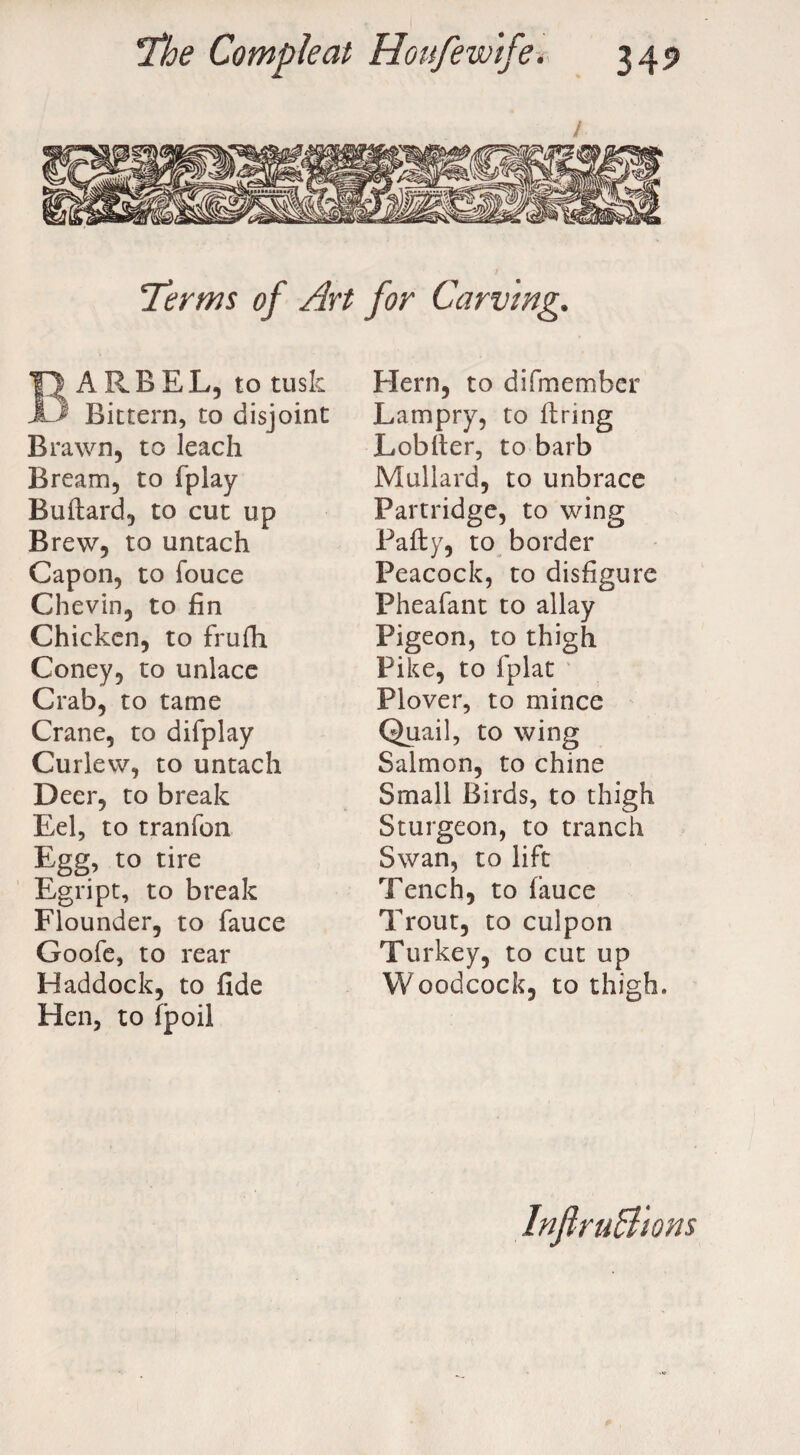 / Terms of Art for Carving. Barbel, to tusk Bittern, to disjoint Brawn, to leach Bream, to fplay Buftard, to cut up Brew, to untach Capon, to fouce Chevin, to fin Chicken, to frufh Coney, to unlace Crab, to tame Crane, to difplay Curlew, to untach Deer, to break Eel, to tranfon Egg, to tire Egript, to break Flounder, to fauce Goofe, to rear Haddock, to fide Hen, to fpoil Hern, to di[member Lampry, to firing Lobfier, to barb Mullard, to unbrace Partridge, to wing Pafty, to border Peacock, to disfigure Pheafant to allay Pigeon, to thigh Pike, to fplat Plover, to mince Quail, to wing Salmon, to chine Small Birds, to thigh Sturgeon, to tranch Swan, to lift Tench, to (auce Trout, to culpon Turkey, to cut up Woodcock, to thigh. InflruB'ions