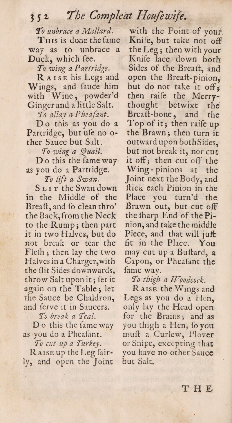 To unbrace a Mallard. This is done the fame way as to unbrace a Duck5 which fee. To ‘wing a Partridge. Raise his Legs and Wings, and fauce him with Wine 5 powder’d Ginger and a little Salt. To allay a P he afant. Do this as you do a Partridge, but ufe no o- ther Sauce but Salt. To wing a Quail. D o this the fame way as you do a Partridge. To lift a Swan. Slit the Swan down in the Middle of the Bread:, and fo clean thro’ the Back, from the Neck to the Rump* then part it in two Halves, but do not break or tear the Flefh 5 then lay the two Halves in a Charger,with the flit Sides downwards, throw Salt upon it; fet it again on the Table* let the Sauce be Chaldron, and ferve it in Saucers. To break a Teal. Do this the fame way as you do a Pheafant. To cut up a Turkey. Raise up the Leg fair¬ ly, and open the Joint with the Point of yoiif Knife, but take not off the Leg * then with your Knife lace down both Sides of the Bread;, and open the Breaft-pinion, but do not take it off* then raife the Merry¬ thought betwixt the Breaft-bone, and the Top of it* then raife up the Brawn ; then turn it outward upon both Sides, but not break it, nor cut it off* then cut off the Wing-pinions at the Joint next the Body, and flick each Pinion in the Place you turn’d the Brawn out, but cut off thefharp End of the Pi¬ nion, and take the middle Piece, and that will juft fit in the Place. You may cut up a Bullard, a Capon, or Pheafant the fame way. To thigh a IVoodcock. Raise the Wings and Legs as you do a Hen, only lay the Head open for the Brains; and as you thigh a Hen, fo you muff a Curlew, Plover or Snipe, excepting that you have no other Sauce but Salt. THE
