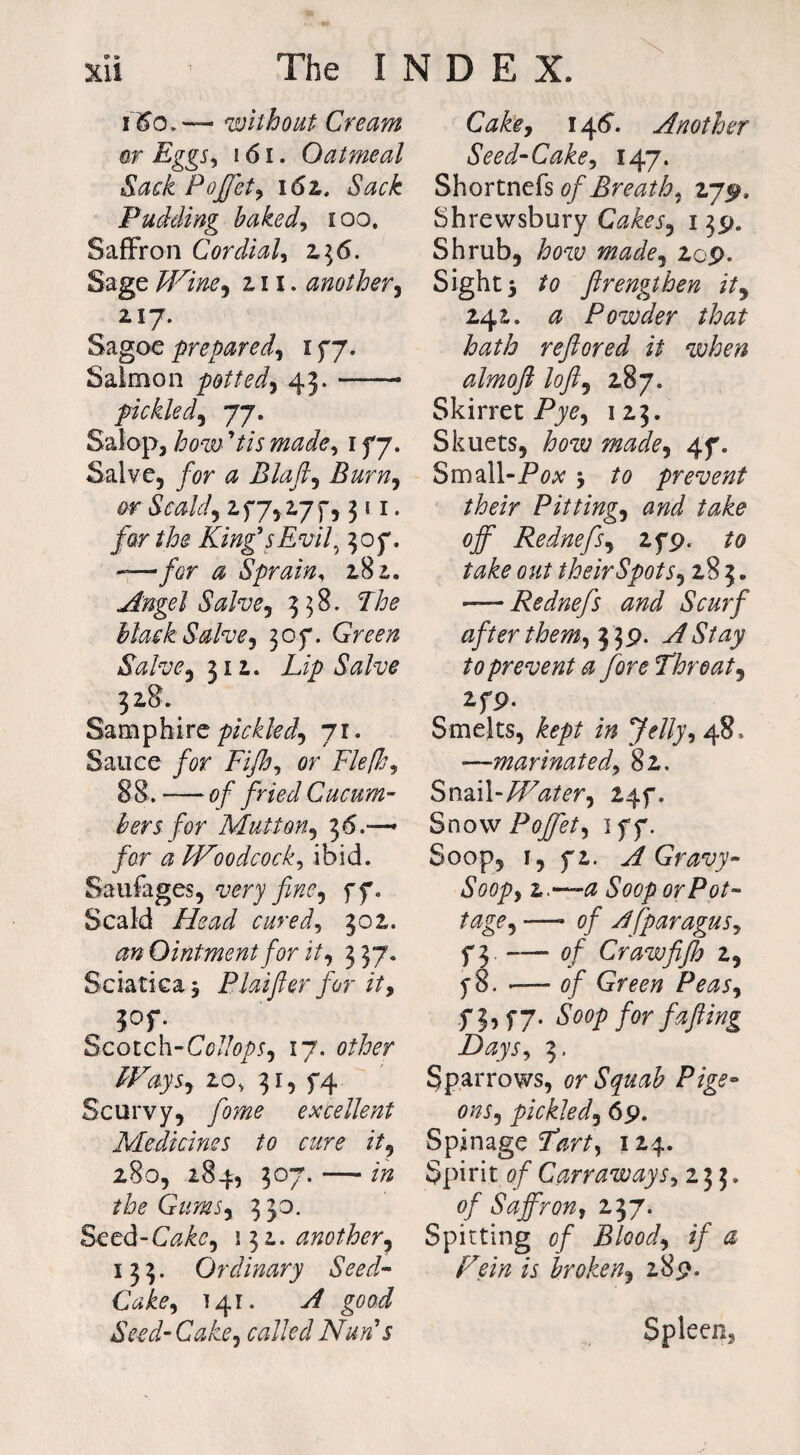 i <So.~ without Cream or Eggs, 161. Oatmeal Sack Pojfety 161. Sack Pudding baked, i oo. Saffron Cordial, 236. Sage Wine, hi. another, 2.17. Sagoeprepared^ 177. Salmon potted, 43. —— pickled, 77. Salop, how ’tis made, 177. Salve, for a Blaft5 Burn^ or Scahf 277,177,311. far the King's Evil, 307. -—/or # Sprain, 281. Angel Salve) 338. Mask Salve, 307. Salve y 312. LipSalve 328. Samphire pickled, 11. Sauce for Fijh, or 88. — of fried Cucum¬ bers for Mutton.) 36.—* for a Woodcock, ibid. Saufages, wry fine, 77. Scald //<?#*/ cured9 302. <?» Ointment for it, 337. Sciatica ^ Plat filer for ity ^ 3°r Scotch-CollopS) 17. other Ways, 20, 31, 74 Scurvy, /o?w excellent Medicines to cure it, 280, 284, 307. — the Gumsy 3 30. Seed-C^o, 132. another, 133. Ordinary Seed- 141. good Seed-Cake^ called Nun's Cake, 146“. Another Seed-Cake, 147. Shortnefs of Breath, 275?. Shrewsbury CakeSy 139. Shrub, how madey 2cp. Sight 5 ?o firengthen ity 242. ^ Powder that hath refiored it when almoft lofty 287. Skirret Pyo, 123. Skuets, mzo/o, 47. Small-Pox 5 /o prevent their Pitting, #7^7 off Rednefsy 279. out theirSpotSy 28 3. -—Rednefs and Scurf after them, 339. A Stay to prevent a fore Throaty 279- Smelts, kept in Jelly, 48, —marinated\ 82. Snail-Watery 247. Snow Poffet) 177. Soop, 1, 72. A Gravy- Soopy z.~a Soop or Pot¬ tage , — 0/ AfparaguSy 73.-of Craw fijh 2, 78. -— 0/ Green PeaSy 73, 77. ^oop for fafting Days, 3. Sparrows, or Squab Pige- onSy pickled, 69. Spinage Pkr^, 124. Spirit of CarrawaySy 233. of Saffrony 237. Spitting of Bloody if a Fein is hrokeny 289. Spleen,