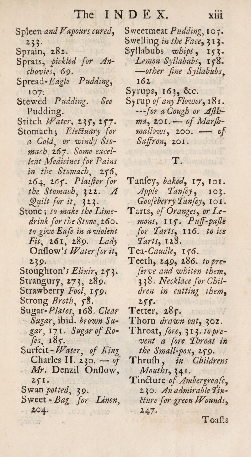 Spleen and Vapours cured, 0 Sprain, 282. Sprats, pickled for An- chovies, 69. Sprea&-Eagle Pudding, loy1. Stewed Pudding. See Pudding. Stitch Water, 23f, 277. Stomach* Electuary for a Cold, or windy Sto¬ mach>, 267. £0?^ excel¬ lent Medicines for Pains in the Stomach, 2ftf, 264, 26 f. Plaifter for the Stomachy 322. ./£ Quilt for it, 323. Stone *, to make the Lime- drink for the Stone, 260. to give Eafe in a violent Fit, 261, 289. Lady Onflow V Water for it, 239. Stoughton’; Elixir, 2^3. Strangury, 273, 289. Strawberry Fool, if9. Strong Broth, f8. Sugar- Plates, 168. Ctor Sugar, ibid, brown Su¬ gar, 171. Sugar of Ro- /«, i8f. Surfeit - 3tf<?r, of King Charles II. 230. — 0/ Mr. Denzil Onflow, 2f 1. Swan potted, 39. Sweet - /<?r Linen, 204. Sweetmeat Pudding, 107- Swelling /» the Face, 313, Syllabubs whipt, 1 f 3 - Lemon Syllabubs, if8. •—other fine Syllabubs9 161. Syrups, 163, &c. Syrup 0/ ^07 Flower, 181. —for a Cough or Afih- ma, 201. -— of MarJh- mallows, 200. — 0/ Saffron, 201. T. Tanfey, baked, 17, 101. Fan fey, 103. Goofeberry Fanfey, 1 o 1, Tarts, of Oranges, or Le¬ mons, iif. Puff-pafte for Farts, 116. ire Farts, 128. Tea-Caudle, if<5. Teeth, 249, 286. topre- ferve and whiten them, 3 3 S. Necklace for Chil¬ dren in cutting them, 2 ff. Tetter, 28 f. Thorn drawn out, 302. Throat, yW, 1,11,. to pre¬ vent a fore Fhroat in the Small-pox, 2f9. Thrufli, Childrens Mouths, 34r. Tinfture of Ambergreafe, 230. admirable Fin - ##r* for green Wounds, 247. Toafls