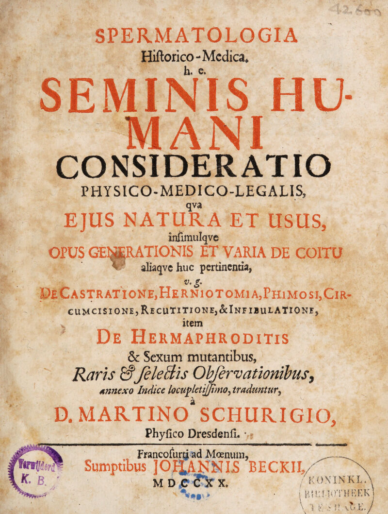 SPERMATOLOGIA Hiftorico-Medica* h. e. SEMINIS * - CONSIDERATIO P HYSICO-MEDI CO-LEG ALIS, qva EJUS NATURA ET USUS, infimulqve OPUS GEMpRATIONIS ET VARIA DE COITU aliaqve huc pertinentia, v.g. De€astratione,Herniotomia,Phimosj,Cir- *- —•-« * cumcisionEjRecuTiTione, &InfibulATione, item De Hermaphroditis & Sexum mutantibus, Raris &fele Bis Objernationibus, annexo Indice locupletijjimo, traduntur, D. MARTINOSCHURIGIO, Phyfico Dresdenlx. • mi. 4= fatPrf K. B. m Francofurti ad Moenum, Sumptibus JOBJ.ANNIS BECKII,- M D C ? XX. /KOX INKL. /!*■