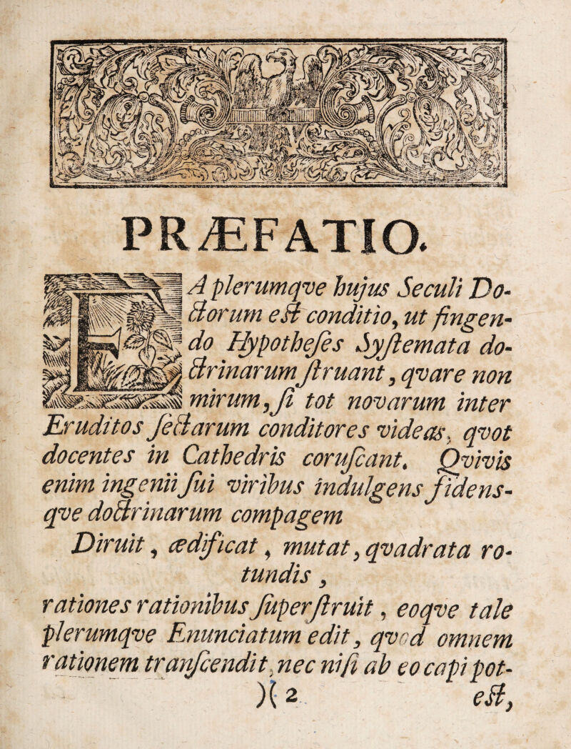 PR/EFATIO. A hujus Secuit Do- H Borum eHconditio, ut fingen- J do Bypothejes Sjflemata do- | BrinarumJlruant, qvare non ssp mirum,Ji tot novarum inter Eruditos JeBarum conditores videas, docentes in Cathedris corufiant, Qyivis enim ingenii fui viribus indulgens fidens- qve doBrinarum compagem Diruit, cedficat, mutat, qvadrata ro¬ tundis , rationes rationibus Juperftruit, tale plerumqve Enuntiatum edit 3 qvcd omnem rationem tranfcendit nec ni fi ab eocapipot- )(2