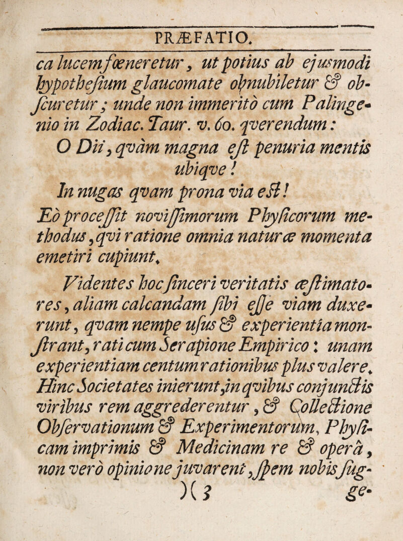 ca lucem foeneretur, ut potius ab ejusmodi hypothefium glaucomate obnubiletur & ob- Jcuretur; unde non immerito cum Palinge- nio in Zodiac. Taur. v. 60. qverendum: 0 Diti qvam magna ejl penuria mentis ubiqve! In nugas qvam prona via eBl EdproceJJit novi/fimorum Phy Reorum me¬ thodus, qvi ratione omnia natura momenta emetiri cupiunt* Videntes hocfinceri veritatis cefiimato- res, aliam calcandam fibi ej]e viam duxe• runt, qvam nempe ufus & experientia mon- Jlrant, rati cum Serapione Empirico: unam experientiam centum rationibus plus valere* Hinc Societates inierunt,in qvibus conjunBis viribus rem aggrederentur, & QolleBione Obfervationum a Experimentorum, Phyd- cam imprimis & Medicinam re & opera, non vero opinione juvarent ,fi>em nobisJug- ' )(? Se‘