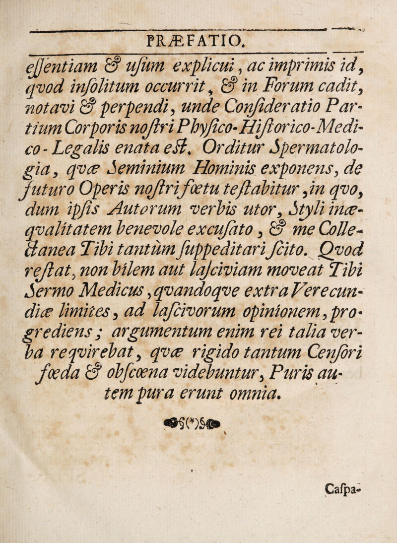 ejjentiam & ujiim explicui, ac imprimis id, qvod infolitum occurrit, in Forum cadit, notavi & perpendi, unde Confideratio Par¬ tium Corporis nojlri Phy fico- Hift orico-Medi¬ co - Legalis enata eB. Orditur Spermatolo- gia, qvce Seminium Hominis exponens, de juturo Operis nojlrifoetu te flabitur ,in qvo, dum ipfis Aut orum verbis utor. Styli ince- qvalitatem benevole excufato, rS me Colle- a ane a Tibi tantum fupp e ditariJcito. Qvod rejlat, non bilem aut lajciviam moveat Tibi Sermo Medicus, qvandoqve extra Ver e eun¬ di ce limites, ad lafcivorum opinionem,pro¬ grediens ; argumentum enim rei talia ver¬ ba reqvirebat, qvee rigido tantum Cenfori foeda & obfeoena videbuntur, Puris au¬ tem pura erunt omnia. * Cafpa-