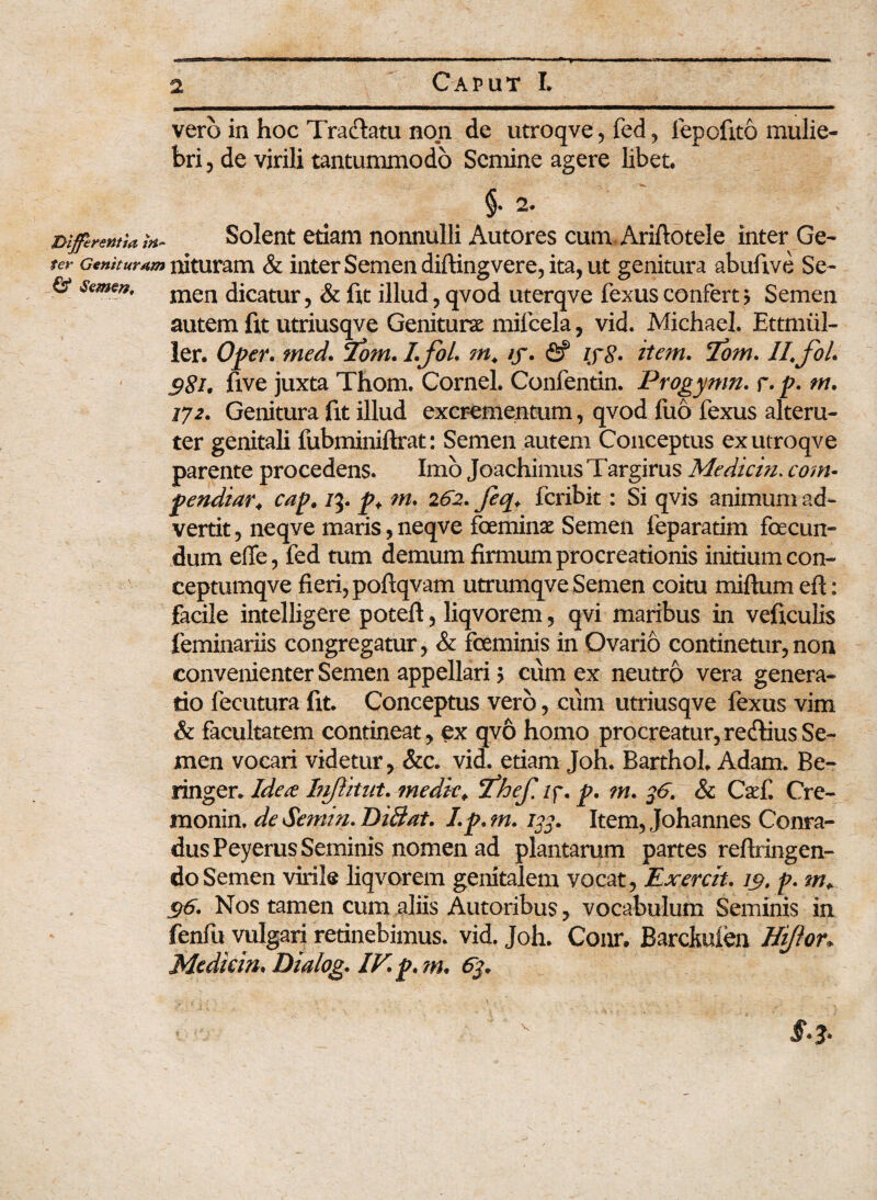 vero in hoc Tradatu non de utroqve, fed, fepofito mulie¬ bri , de virili tantummodo Semine agere libet. i 2. Differentia tn~ Solent etiam nonnulli Autores cum Ariftotele inter Ge- ter Genituram nituram & inter Semen diftingvere, ita, ut genitura abufive Se- & semen, men dicatur, & fit illud, qvod uterqve fexus confert ? Semen autem fit utriusqve Geniturae mifcela, vid. Michael. Ettmiil- ler. Oper. med. <Zom. I.foL m, iy. fif iyg. item. <Tom. II, foL g8i. five juxta Thom. Cornei. Confentin. Progynm. r. p. m, 172. Genitura fit illud excrementum, qvod fuo fexus alteru¬ ter genitali fubminiftrat: Semen autem Conceptus ex utroqve parente procedens. Imo Joaehimus Targirus Mediem. com¬ pendiat 4 cap, 73. p. m, 262. feq, feribit: Si qvis animum ad¬ vertit , neqve maris, neqve feminae Semen feparatim fecun¬ dum effe, fed tum demum firmum procreationis initium con- ceptumqve fieri, poftqvam utrumqve Semen coitu miftum eft: facile intelligere poteft, liqvorem, qvi maribus in veficulis feminariis congregamr, & feminis in Ovario continetur, non convenienter Semen appellari > cum ex neutro vera genera¬ tio fecutura fit. Conceptus vero, cum utriusqve fexus vim &: facultatem contineat, ex qvo homo procreatur,rediusSe¬ men vocari videtur, &c. vid. etiam Joh. Barthol. Adam. Be- ringer. Ide te Inffitut. medie, ifhef. /p. p, ?n, %6. & CaeC Cre- monin. de Semin* DiBat. Lp,m. 133. Item, Johannes Conra- dusPeyerus Seminis nomen ad plantarum partes reftringen- do Semen virile liqvorem genitalem vocat , Exerch. 19, p, 96. Nos tamen cum aliis Autoribus, vocabulum Seminis in fenfu vulgari retinebimus, vid. Joh. Conr. Barckuien Hiflon Mediein* Dialog. IV* p. m. 6$.