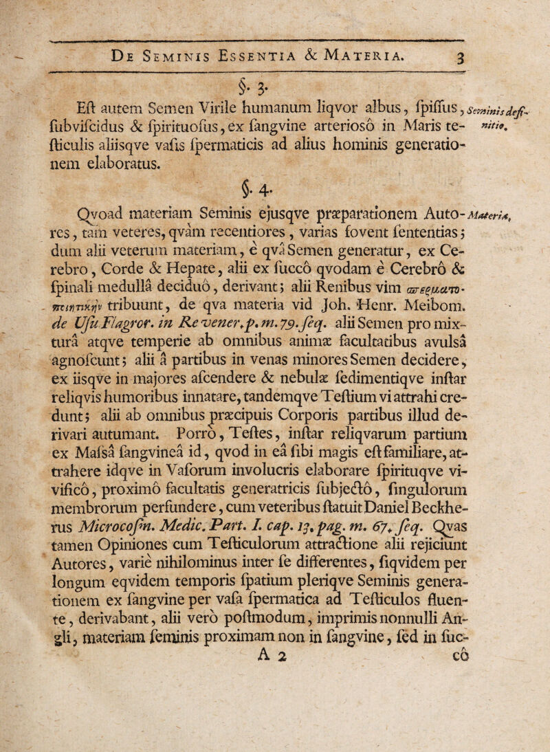 §• 3* Eft autem Semen Virile humanum liqvor albus, fpiffus, semmhdtp fubvifcidus & fpirituofus, ex fangvine arterioso in Maris te- »«■'». ftieulis aliisqve vafis fpermaticis ad alius hominis generatio¬ nem elaboratus. I ___ •» §• 4* Qyoad materiam Seminis ejusqve praeparationem Auto res ^ tam veteres, qvam recentiores, varias fovent iententias ; dum alii veterum materiam, e qva Semen generatur, ex Ce¬ rebro , Corde & Hepate, alii ex fucco qvodam e Cerebro & fpinali medulla deciduo, derivant; alii Renibus vim <wt-iticm* msrinxtjv tribuunt, de qva materia vid Joh. Henr. Meiborm de UJu Flagror. in Re vener+p. m. 79*feq. alii Semen pro mix¬ tura atqve temperie ab omnibus animae facultatibus avulsa agnofeunt; alii a partibus in venas minores Semen decidere, ex iisqve in majores afeendere & nebulae fedimentiqve inftar reliqvis humoribus innatare, tandemqve Teftium vi attrahi cre¬ dunt; alii ab omnibus praecipuis Corporis partibus illud de¬ rivari autumant. Porro, Teftes, inftar reliqvarum partium ex Malsa fangvinea id, qvod in ea ftbi magis eftfamiliare,at¬ trahere idqve in Vaforum involucris elaborare fpirituqve vi¬ vifico , proximo facultatis generatricis iubjecto, fmgulorum membrorum perfundere, cum veteribus ftatuit Daniel Beckhe» rus Microcojm. Medie. Part. I. cap. pag. m. 67* feq, Qvas tamen Opiniones cum Tefticulorum attracftione alii rejiciunt Autores, varie nihilominus inter fe differentes, fxqvidem per longum eqvidem temporis fpatium pleriqve Seminis genera¬ tionem ex fangvine per vafa fpermatica ad Tefticulos fluen¬ te, derivabant, alii vero poftmodum, imprimis nonnulli An- gli, materiam feminis proximam non in fangvine, fed in fuc- A 2 ^ co