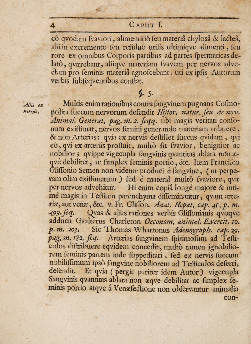 co qvodam fvaviori, alimentitio feu materia chylosa & ladea, alii in excremento feu refxduo utilis ultimiqve alimenti, feu rore ex omnibus Corporis partibus ad partes fpermaticas de¬ lato, qvxrebant, aliiqve materiam fvavem per nervos adve¬ ctam pro feminis materia agnofcebant, uti cxipfis Autorum verbis fubfeqventibus conflat. $* 5* Aius ex Multis enim rationibus contra fangvinem pugnans Cofino- nervis, polita fuccum nervorum defendit Hijlor♦ natur, feu de nov. Animal. Generat> pag. ?n, 2. feqq. ubi magis veritati confo- num exiftimat, nervos femini generando materiam tribuere , & non Arterias > qvia ex nervis deftillet fuccus qvidam , qvi eo, qvi ex arteriis profluit, multo fxt fvavior, benignior ac nobilior ? qvippe vigecupla fangvinis qvantitas ablata ndn x~ qve debilitet, ac fimplex feminis portio, &c. Item Francifco GlilTonio Semen non videtur produci e fangvine, ( ut perpe¬ ram olim exiftimatum ) fed e materia multo fvaviore, qvx per nervos advehitur. Hi enim copia longe majore & inti¬ me magis in Teftium parenchyma difleminantur, qvam arte¬ tis, aut venae, &c. v. Fr. Gliflon. Anas. Hepata cap. 4f.p* m. 499•fq* Qvas & alias rationes verbis Gliffonianis qvoqve adducit Gvaltems Charleton Oeconom* animal. JLxercit. 10• p. m. 203. Sic Thomas Whartonus Adenograph. cap. 29. pag.m. 182. feq. Arterias fangvinem fpirituofum ad Tefti- culos diftribuere eqvidem concedit, multo tamen ignobilio¬ rem feminis partem inde fuppeditari, fed ex nervis fuccum nobiliilimum ipso fangvine nobiliorem ad Tefticulos deferri, defendit. Et qvia ( pergit pariter idem Autor) vigecupla Sangvinis qvantitas ablata non seqve debilitat ac fxmplex fe¬ minis portio atqve a Venadedione non obfervantur animalia con- /