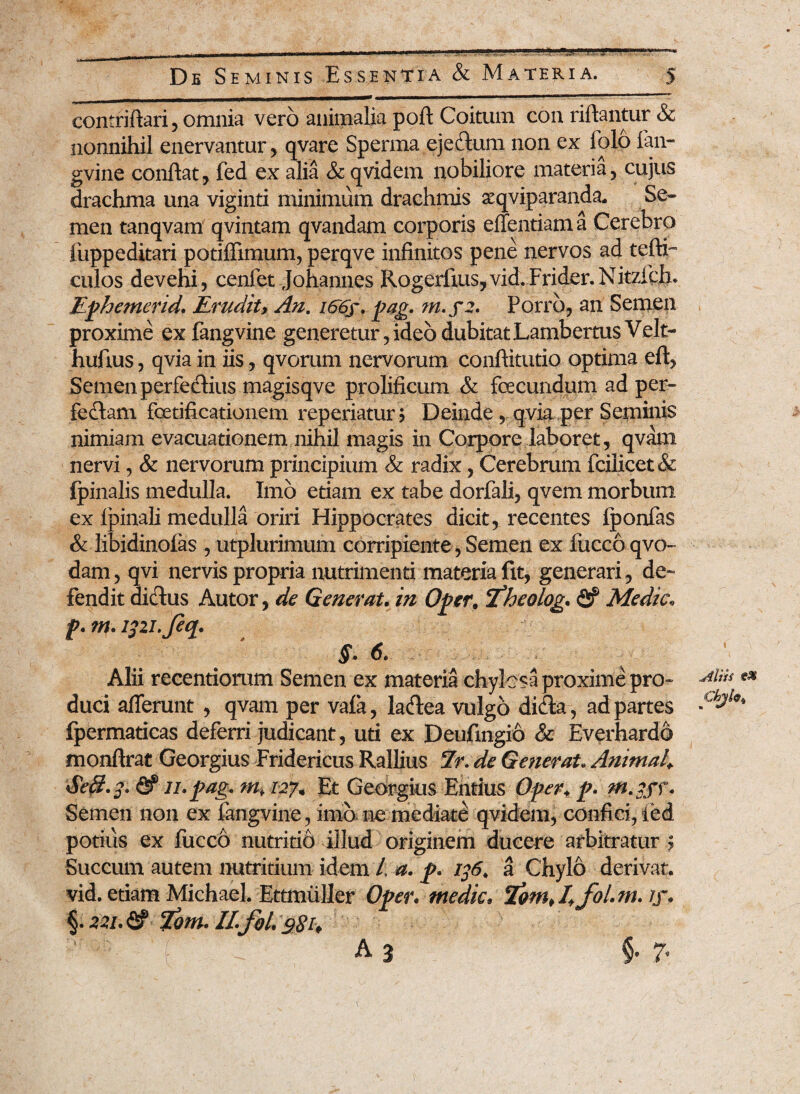 ■? 5 De Seminis Essentia & Materia. m mrnmm mmm—— mm —■ i ■ ! ■ ' ■'■ ■■ ■-'* contriftari, omnia vero animalia poft Coitum con riftantur & nonnihil enervantur, qvare Sperma ejeftum non ex folo fan- gvine confiat, fed ex alia & qvidem nobiliore materia, cujus drachma una viginti minimum drachmis xqviparanda. Se¬ men tanqvam qvintam qvandam corporis effentiama Cerebro fuppeditari potiffimum, perqve infinitos pene nervos ad tefti- culos devehi, cenfet Johannes Rogerfius, vid.Frider.Nitzfch. Ephemerid. Erudit> An. i66f. pag. m.fi. Porro, an Semen proxime exfangvine generetur,ideo dubitatLambertus Velt- hufius, qvia in iis, qvorum nervorum conftitutio optima eft, Semen perfedlius magisqve prolificum & fecundum ad per- feflam fetificationem reperiatur j Deinde qvia per Seminis nimiam evacuationem nihil magis in Corpore laboret, qvam nervi, & nervorum principium & radix, Cerebrum fcilicet<& (pinalis medulla. Imo etiam ex tabe dorfali, qvem morbum ex Ipinali medulla oriri Hippocrates dicit, recentes Iponfas & libidinofas , utplurimum corripiente , Semen ex luceo qvo- dam, qvi nervis propria nutrimenti materia fit, generari, de¬ fendit dictus Autor, de Generat. in Opcr, c£heolog. <2? Medie. jp. m. ipi.Jeq. §. 6. Alii recentiorum Semen ex materia chylesa proxime pro- e* duci afferunt , qvam per vafa, lacfiea vulgo didla, ad partes fpermaticas deferri judicant, uti ex Deufmgio & Everhardo monftrat Georgius Fridericus Rallius Er. de Generat.Animal\ Seft.j. & ii.pag. m. 127+ Et Georgius Entius Oper. p. m.iff. Semen non ex fangvine, imo ne mediate qvidem, confici, led potius ex fucco nutritio illud originem ducere arbitratur ; Succum autem nutritium idem /, a. p. 136. a Chylo derivat, vid. etiam Michael. Ettmuller Oper. medie* /j*. §.22i.& Eom. II.foL