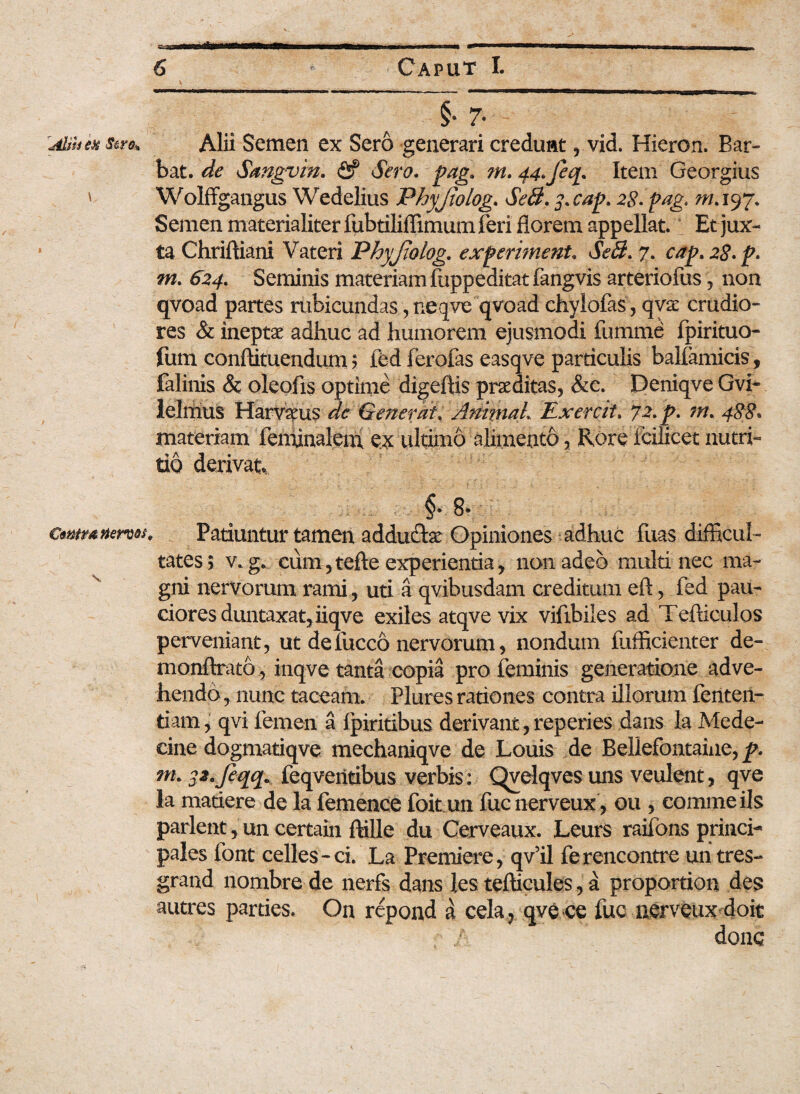 «fa——a—i .i. ..»»!■ T...— ■ - - ..ii i i - §• 7- rAliiien s&ro* Alii Semen ex Sero generari credunt, vid. Hieron. Bar- bat. de Sangvin. <2? Sero, pag* m. 44.Jeq. Item Georgius ' Wolffgangus Wedelius Phyjiolog. SeB.3.cap. 28-pag. m. 197. Semen materialiter fubtiliffimum feri florem appellat. Et jux¬ ta Chriftiani Vateri Phyjiolog. experiment. SeB. 7. cap.28.p. m. 624. Seminis materiam fuppeditat fangvis arteriofus, non qvoad partes rubicundas, neqve qvoad chylofas, qvae crudio¬ res & ineptae adhuc ad humorem ejusmodi fumme fpirituo- fum conftituendum ; fed ferofas easqve particulis balfamicis, falinis & oleofis optime digeftis praeditas, &e. Deniqve Gvi- ielrrius Harvaeus de Generat. AnimaL Exercit. 72. p. ?n. 488* materiam feminalem ex ultimo alimento, Rore fcilicet nutri¬ tio derivat, §* 8* cmmrnw. Patiuntur tamen addu&se Opiniones adhuc fuas difficul¬ tates; v. g. cum,tefte experientia, non adeo multi nec ma¬ gni nervorum rami, uti a qvibusdam creditum eft, fed pau¬ ciores duntaxatjiiqve exiles atqvevix vifibiles ad Tefticulos perveniant, ut defucco nervorum, nondum fufficienter de- monftrato, inqve tanta copia pro feminis generatione adve¬ hendo, nunc taceam. Plures rationes contra illorum feriten- tiam, qvi femen a fpiritibus derivant , reperies dans la Mede- cine dogmatiqve mechaniqve de Louis de Bellefontaine, p. m. $2.Jeqq* feqventibus verbis: Qvelqves uns veulent, qve Ia madere de la femence foit un fucnerveux , ou , comme iis parient, un certain ftille du Cerveaux. Leurs raifons princi¬ pales font celles-ci. La Premiere, qv’il ferencontre un tres- grand nombre de nerfs dans les tefticules, a proportion des autres parties. On repond a cela 7 qve ce fuc nerveux doit