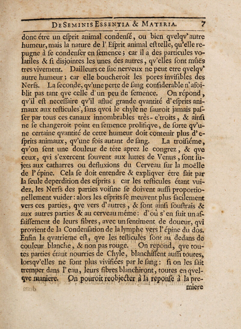 doncetre un efprit animal condenfe, ou bien qvelqv’autre humeur,mais la nature de 1’ Efprit animal eft telle,qu’ellere- pugne a fe condenfer en femence> car il a des particules vo¬ latiles & fi disjointes les unes des autres, qv’elles font mues tres vivement. Dailleurs ce fuc nerveux ne peut etre qvelqv’ autre humeur; car elle boucheroit les pores invifibles des Nerfs. La feconde, qv’une perte de fang confiderable n’ afof- blit pas tant qve celle d’ un peu de femence. On repond, qv’il eft ncceflaire qv’il aflue grande qvantite d’ efprits ani- maux aux tefticules', fans qvoi le chyle ne fauroit jamais paf- ferpartous cescanaux innombrables tres - e’troits, & ainft ne fe changeroit point en femence prolifiqve, de forte qv’u- ne certaine qvantite de cette humeur doit contenir plus d’ e- fprits animaux, qv’une fois autant de fang. La troifieme, qv’on fent une douleur de tete aprez le congrez, & qve ceux, qvi s’exercent fouvent aux luttes de Venus, font fu- jets aux catharres ou defluxions du Cerveau for la moelle de 1’ epine. Cela fe doit entendre & expliqver etre fait par la feule deperdition des efprits ; car les tefticules etant vui- dez, les Nerfs des parties voifine fe doivent auffi proportio- nellement vuider: alors les efprits fe meuvent plus facdement vers ces parties, qve vers d’autres , & font ainfi fouftrais & aux autres parties & au cerveau meme: d’ ou s’ en fuit un a£- faiflement de leurs fibres, avec unfentiment de doueur, qvi provientde la Condenfation de Ia lymphp vers 1’epine du dos. Enfin la qvatrieme eft, qve les tefticules font au dedansde couleur blanche, & non pas rouge. On repond, qve tou- tes parties etant nourries de Chyle, blanchiifent aufli toutes, lorsqv’elIes ne font plus vivifiees par le fang: fi on les fait tremper dans 1’ eau, leurs fibres blanchiront, toutes en qvel- qve maniere. 0n pouroit reobjedler a la reponfe d la pre¬ ndere