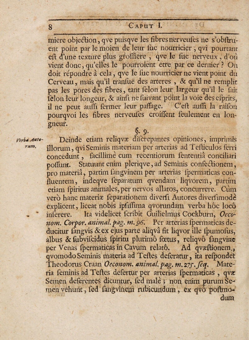 \ \ perbd Aut«~ tum. 8 Caput I. in iere obje&ion, qve puisqve les fibres nerveufes ne s’obftru- ent point par lemoien de leur fuc noUrricier , qvi pourtant eft d’une texture plus groffiere , qve le fuc nerveux , d ou vient donc, quelles le poufroient etre par ce demier ? On doit repondre a cela, qve le fuc nourricier ne vient point du Cerveau, mais quii tranfue des arteres , & quii ne remplit pas les pores des fibres, tant felon leur largeur qu’il le fait felon leur longeur, & ainfi nefuivant point la voie des efprits, il ne peut atifli fermer leur paffage. Ceft aufS la raifon pourqvoi les fibres nerveufes croifTent feulement en lon- gneur. Deinde etiam reliqvae difcrepantes opiniones, imprimis illorum, qvi Seminis materiam per arterias ad Tefticulos ferri concedunt, facillime cum recentiorum fententia conciliari poffunt. Statuunt enim pleriqve, ad Seminis confectionem, pro materia, partim fangvinem per arterias Ipertiiadcas con¬ fluentem , indeqve feparatum qvendam liqvorem, partim etiam fpiritus animales, per nervos allatos, concurrere. Cum vero hanc materiae feparationem diverfi Autores diveriimodc explicent, liceat nobis ipfifiima qvorundam verba hoc loco inferere. Ita videlicet fcribit Guilielmus Cockburn, Oeco- nom. Corpor. animal pag. Per arterias Ipermaticas de¬ ducitur fangvis & ex ejus parte aliqva fit liqvor ille fpumofus, albus &fubvifcidus fpiritu plurimo foetus, reliqvo fangvinc per Venas fpermaticas in Cavum relato. Ad qvaeftionem,, qvomodoSeminis materia ad Teftes deferatur, ita refpondet Theodorus Craan Oeconom, animal pag. nu 27f<Jeq, Mate¬ ria feminis ad Teftes defertur per arterias Ipermaticas , qvac Semen deferentes dicuntur, fed inale; non enim purum Se-2 men vehunt, fed lahgvinem rubicundum, ex qvo poftmo-