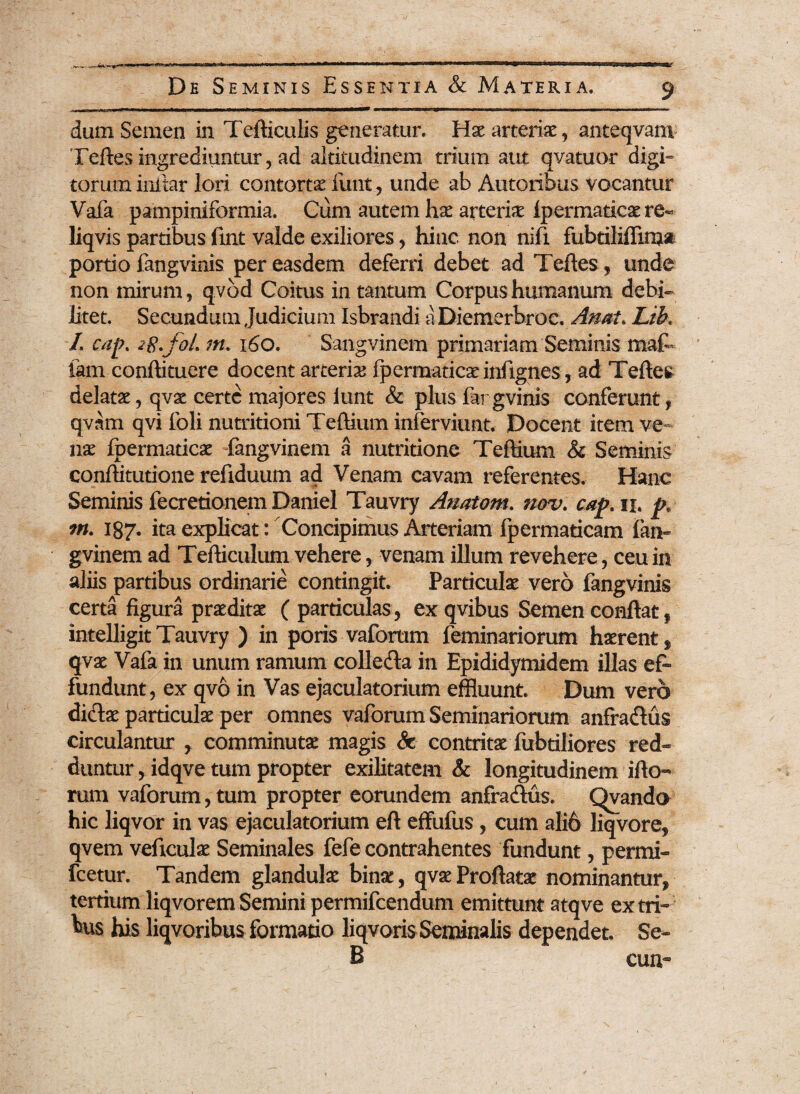 dum Semen in Tefticulis generatur. Hae arteriae, anteqvam Teftes ingrediuntur, ad altitudinem trium aut qvatuor digi¬ torum initar lori contorta funt , unde ab Autorifous vocantur Vafa pampiniformia. Cum autem hx arteriae ipermaticaere- liqvis partibus fiat valde exiliores, hinc non nifx fubtiliffima portio fangvinis per easdem deferri debet ad Teftes, unde non mirum, qvbd Coitus in tantum Corpus humanum debi¬ litet. Secundum Judicium Isbrandi aDiemerbroc. Anai. Lib, L cap. ig.foL m. 160. Sangvinem primariam Seminis maf tam conftituere docent arteria? fpermaticae iniignes, ad Teftes delatae, qvae certe majores iunt & plus fargvinis conferunt, qvam qvi foli nutritioni Teftium inlerviunt. Docent item ve¬ nae fpermaticae fangvinem a nutritione Teftium & Seminis conffitutione refiduum ad Venam cavam referentes. Hanc Seminis fecretionem Daniel Tauvry Atiatom. nov. cap. ix. p. m. 187. ita explicat: Concipimus Arteriam fpermaticam fan¬ gvinem ad Tefticulum vehere, venam illum revehere, ceu in aliis partibus ordinarie contingit. Particulae vero fangvinis certa figura praeditae ( particulas, exqvibus Semen conflat, intelligit Tauvry ) in poris vafortim feminariorum haerent, qvae Vafa in unum ramum colleda in Epididymidem illas ef¬ fundunt, ex qvo in Vas ejaculatorium effluunt. Dum vero didae particulae per omnes vaforum Seminariorum anfradus circulantur , comminutae magis Sc contritae fubtiliores red¬ duntur , idqve tum propter exilitatem & longitudinem ifto- rum vaforum, tum propter eorundem anfradus. Qvando hic liqvor in vas ejaculatorium eft effufus , cum alio liqvore, qvem veficulae Seminales fefe contrahentes fundunt, permi- fcetur. Tandem glandulae bina:, qvae Proflatae nominantur, tertium liqvoremSemini permifcendum emittunt atqve extri¬ tus his liqvoribus formatio liqvoris Seminalis dependet. Se- B eun-