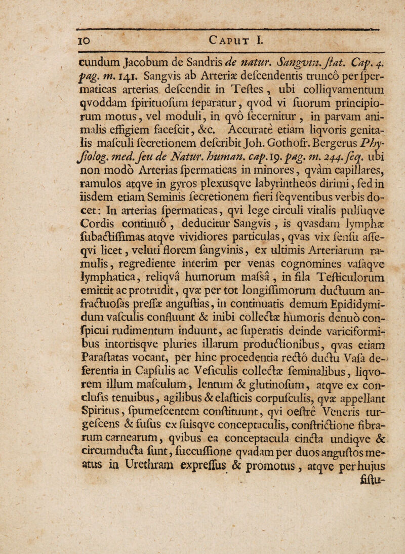 eundum Jacobum de Sandris de natur. Sangvin.Jiat. Cap. 4. pag. m. 141. Sangvis ab Arterise defcendentis trunco perfper- maticas arterias defeendit in Teftes , ubi colliqvamentum qvoddam fpirituofum ieparatur, qvod vi fuorum principio¬ rum motus, vel moduli, in qvo fecernitur , in parvam ani¬ malis effigiem facefcit, &c. Accurate etiam liqvoris genita¬ lis mafculi fecretionem deferibit Joh. Gothofr. Bergerus Phy- Jtolog. 7ned. Jeu de Natur, human. cap.19.pag. m. 244. feq. ubi non modo Arterias fpermaticas in minores, qvam capillares, ramulos atqve in gyros plexusqve labyrintheos dirimi, fed in iisdem etiam Seminis fecretionem fieri feqventibus verbis do¬ cet : In arterias fpermaticas, qvi lege circuli vitalis pulfuqve Cordis continuo , deducitur Sangvis , is qvasdam lymphae fubaCtiffimas atqve vividiores particulas, qvas vix fenili afle- qvi licet, veluti florem fang vinis, ex ultimis Arteriarum ra¬ mulis, regrediente interim per venas cognomines vafaqve lymphatica, reliqva humorum mafsa , in fila Tefticulorum emittit ac protrudit, qvsepertot longiffimorum duCtuum an- fraCtuofas preffe anguftias, in continuatis demum Epididymi- dum vafculis confluunt & inibi colleCtae humoris denuo con- fpicui rudimentum induunt , ac fup eratis deinde variciformi- bus intortisqve pluries illarum productionibus, qvas etiam Paraftatas vocant, per hinc procedentia reClo duCtu Vafa de¬ ferentia in Capfulisac Veftculis colleCtae feminalibus, liqvo- rem illum mafculum, lentum & glutinofum, atqve ex con- clufis tenuibus, agilibus &elafticis corpufculis, qvae appellant Spiritus, fpumefcentem conftituunt, qvi oeftre Veneris tur- gefcens &fufus exfuisqve conceptaculis, conftriCtione fibra¬ rum carnearum, qvibus ea conceptacula cinCta undiqve & circumduCta funt, fuccuffione qvadamper duosanguftosme* ^tus ia Urethram expreflus & promotus, atqve per hujus fiftu-