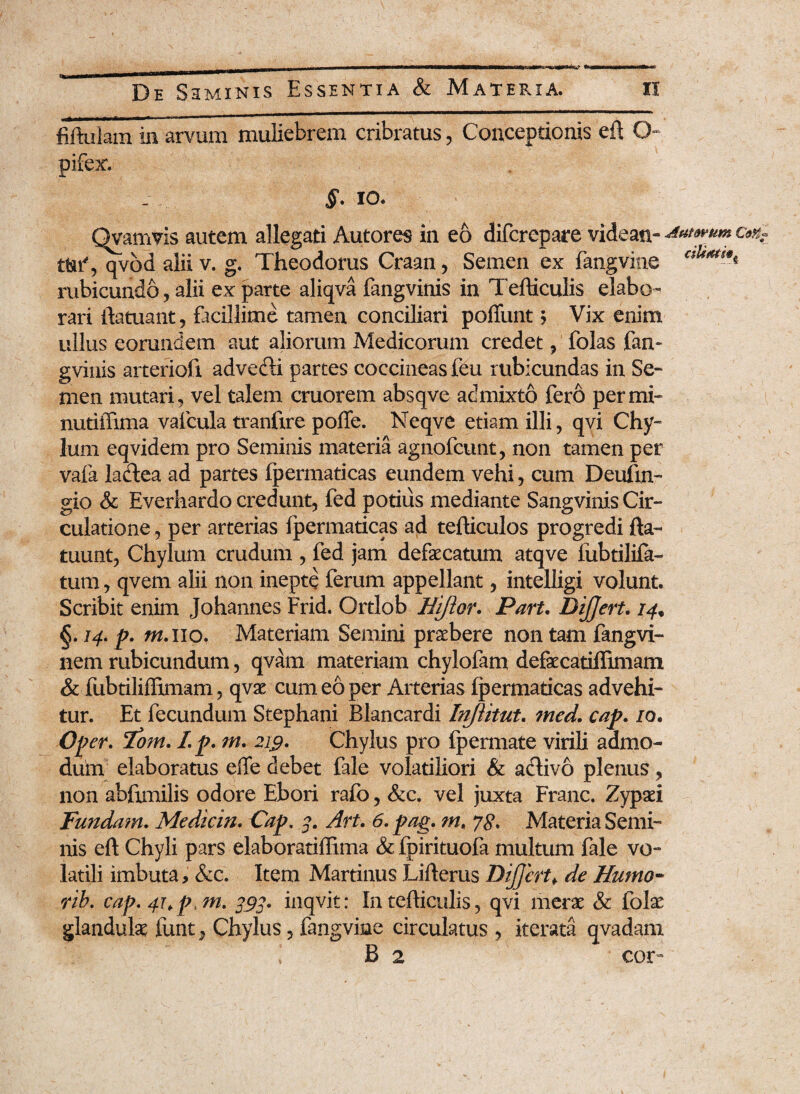 fiftulam in arvum muliebrem cribratus, Conceptionis eft O pifex. §. io. Qvamvis autem allegati Autores in eo difcrepare videan- ^twum cm- tttf, qvod alii v. g. Theodorus Craan, Semen ex fangvine ctUm*A rubicundo , alii ex parte aliqva fangvinis in Tefticulis elabo¬ rari ilatuant, facillime tamen conciliari poffunt ? Vix enim ullus eorundem aut aliorum Medicorum credet , folas fan¬ gvinis arteriofi advefti partes coccineas feu rubicundas in Se¬ men mutari, vel talem cruorem absqve admixto fero per mi- nutiiTima vafcula tranfire poffe. Neqve etiam illi, qvi Chy¬ lum eqvidem pro Seminis materia agnofcunt, non tamen per vafa ladea ad partes fpermaticas eundem vehi, cum Deufin- gio & Everhardo credunt, fed potius mediante Sangvinis Cir¬ culatione, per arterias fpermaticas ad tefiiculos progredi fla- tuunt, Chylum crudum , fed jam defaecatum atqve fubtilifa- tum, qvem alii non inepte ferum appellant, intelligi volunt. Scribit enim Johannes Frid. Ortlob Jiiftor. Part. DiJJert. 14,, §. 14. p. tn.no. Materiam Semini praebere non tam fangvi- nem rubicundum, qvatn materiam chylofam defaecatiffimam & fubtiliffimam, qvae cum eo per Arterias fpermaticas advehi¬ tur. Et fecundum Stephani Blancardi Injiitut. med. cap. /o. Oj? er. lom. I.p. m. 219. Chylus pro fpermate virili admo¬ dum elaboratus effe debet fale volatiliori & a clivo plenus, non abfimilis odore Ebori rafo, &c. vel juxta Franc. Zypaei Funda?n. Medicin. Cap. 3. Art. 6. pag. m, ys* Materia Semi¬ nis eft Chyli pars elaboratiffima & fpirituofa multum fale vo¬ latili imbuta, &c. Item Martinus Lifterus DiJJertf de Humo- rib, cap. 4hp, m. 393. inqvit: In tefticulis, qvi merae & folae glandulae funt^ Chylus, fangvine circulatus , iterata qvadam ! B 2 cor-